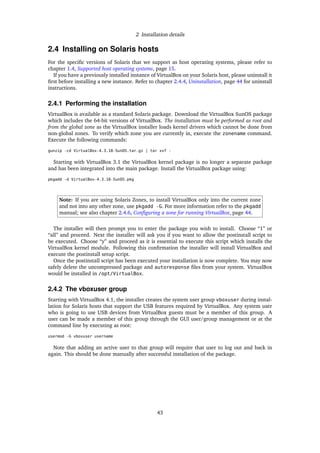 2 Installation details
2.4 Installing on Solaris hosts
For the speciﬁc versions of Solaris that we support as host operating systems, please refer to
chapter 1.4, Supported host operating systems, page 15.
If you have a previously installed instance of VirtualBox on your Solaris host, please uninstall it
ﬁrst before installing a new instance. Refer to chapter 2.4.4, Uninstallation, page 44 for uninstall
instructions.
2.4.1 Performing the installation
VirtualBox is available as a standard Solaris package. Download the VirtualBox SunOS package
which includes the 64-bit versions of VirtualBox. The installation must be performed as root and
from the global zone as the VirtualBox installer loads kernel drivers which cannot be done from
non-global zones. To verify which zone you are currently in, execute the zonename command.
Execute the following commands:
gunzip -cd VirtualBox-4.3.18-SunOS.tar.gz | tar xvf -
Starting with VirtualBox 3.1 the VirtualBox kernel package is no longer a separate package
and has been integrated into the main package. Install the VirtualBox package using:
pkgadd -d VirtualBox-4.3.18-SunOS.pkg
Note: If you are using Solaris Zones, to install VirtualBox only into the current zone
and not into any other zone, use pkgadd -G. For more information refer to the pkgadd
manual; see also chapter 2.4.6, Conﬁguring a zone for running VirtualBox, page 44.
The installer will then prompt you to enter the package you wish to install. Choose “1” or
“all” and proceed. Next the installer will ask you if you want to allow the postinstall script to
be executed. Choose “y” and proceed as it is essential to execute this script which installs the
VirtualBox kernel module. Following this conﬁrmation the installer will install VirtualBox and
execute the postinstall setup script.
Once the postinstall script has been executed your installation is now complete. You may now
safely delete the uncompressed package and autoresponse ﬁles from your system. VirtualBox
would be installed in /opt/VirtualBox.
2.4.2 The vboxuser group
Starting with VirtualBox 4.1, the installer creates the system user group vboxuser during instal-
lation for Solaris hosts that support the USB features required by VirtualBox. Any system user
who is going to use USB devices from VirtualBox guests must be a member of this group. A
user can be made a member of this group through the GUI user/group management or at the
command line by executing as root:
usermod -G vboxuser username
Note that adding an active user to that group will require that user to log out and back in
again. This should be done manually after successful installation of the package.
43
 