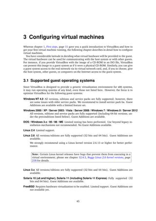 3 Conﬁguring virtual machines
Whereas chapter 1, First steps, page 11 gave you a quick introduction to VirtualBox and how to
get your ﬁrst virtual machine running, the following chapter describes in detail how to conﬁgure
virtual machines.
You have considerable latitude in deciding what virtual hardware will be provided to the guest.
The virtual hardware can be used for communicating with the host system or with other guests.
For instance, if you provide VirtualBox with the image of a CD-ROM in an ISO ﬁle, VirtualBox
can present this image to a guest system as if it were a physical CD-ROM. Similarly, you can give
a guest system access to the real network via its virtual network card, and, if you so choose, give
the host system, other guests, or computers on the Internet access to the guest system.
3.1 Supported guest operating systems
Since VirtualBox is designed to provide a generic virtualization environment for x86 systems,
it may run operating systems of any kind, even those not listed here. However, the focus is to
optimize VirtualBox for the following guest systems:
Windows NT 4.0 All versions, editions and service packs are fully supported; however, there
are some issues with older service packs. We recommend to install service pack 6a. Guest
Additions are available with a limited feature set.
Windows 2000 / XP / Server 2003 / Vista / Server 2008 / Windows 7 / Windows 8 / Server 2012
All versions, editions and service packs are fully supported (including 64-bit versions, un-
der the preconditions listed below). Guest Additions are available.
DOS / Windows 3.x / 95 / 98 / ME Limited testing has been performed. Use beyond legacy in-
stallation mechanisms not recommended. No Guest Additions available.
Linux 2.4 Limited support.
Linux 2.6 All versions/editions are fully supported (32 bits and 64 bits). Guest Additions are
available.
We strongly recommend using a Linux kernel version 2.6.13 or higher for better perfor-
mance.
Note: Certain Linux kernel releases have bugs that prevent them from executing in a
virtual environment; please see chapter 12.4.3, Buggy Linux 2.6 kernel versions, page
218 for details.
Linux 3.x All versions/editions are fully supported (32 bits and 64 bits). Guest Additions are
available.
Solaris 10 (u6 and higher), Solaris 11 (including Solaris 11 Express) Fully supported (32
bits and 64 bits). Guest Additions are available.
FreeBSD Requires hardware virtualization to be enabled. Limited support. Guest Additions are
not available yet.
45
 