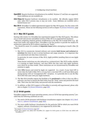 3 Conﬁguring virtual machines
OpenBSD Requires hardware virtualization to be enabled. Versions 3.7 and later are supported.
Guest Additions are not available yet.
OS/2 Warp 4.5 Requires hardware virtualization to be enabled. We ofﬁcially support MCP2
only; other OS/2 versions may or may not work. Guest Additions are available with a
limited feature set.1
Mac OS X VirtualBox 3.2 added experimental support for Mac OS X guests, but this comes with
restrictions. Please see the following section as well as chapter 14, Known limitations, page
229.
3.1.1 Mac OS X guests
Starting with version 3.2, VirtualBox has experimental support for Mac OS X guests. This allows
you to install and execute unmodiﬁed versions of Mac OS X on supported host hardware.
Whereas competing solutions perform modiﬁcations to the Mac OS X install DVDs (e.g. dif-
ferent boot loader and replaced ﬁles), VirtualBox is the ﬁrst product to provide the modern PC
architecture expected by OS X without requiring any “hacks”.
You should be aware of a number of important issues before attempting to install a Mac OS
X guest:
1. Mac OS X is commercial, licensed software and contains both license and technical re-
strictions that limit its use to certain hardware and usage scenarios. It is important that
you understand and obey these restrictions.
In particular, for most versions of Mac OS X, Apple prohibits installing them on non-Apple
hardware.
These license restrictions are also enforced on a technical level. Mac OS X veriﬁes whether
it is running on Apple hardware, and most DVDs that that come with Apple hardware
even check for an exact model. These restrictions are not circumvented by VirtualBox and
continue to apply.
2. Only CPUs known and tested by Apple are supported. As a result, if your Intel CPU is
newer than the build of Mac OS X, or if you have a non-Intel CPU, it will most likely panic
during bootup with an “Unsupported CPU” exception. It is generally best to use the Mac
OS X DVD that came with your Apple hardware.
3. The Mac OS X installer expects the harddisk to be partitioned so when it does not offer a
selection, you have to launch the Disk Utility from the “Tools” menu and partition the hard
disk. Then close the Disk Utility and proceed with the installation.
4. In addition, as Mac OS X support in VirtualBox is currently still experimental, please refer
also to chapter 14, Known limitations, page 229.
3.1.2 64-bit guests
VirtualBox supports 64-bit guest operating systems, even on 32-bit host operating systems,2
pro-
vided that the following conditions are met:
1. You need a 64-bit processor with hardware virtualization support (see chapter 10.3, Hard-
ware vs. software virtualization, page 202).
2. You must enable hardware virtualization for the particular VM for which you want 64-bit
support; software virtualization is not supported for 64-bit VMs.
1See chapter 14, Known limitations, page 229.
264-bit guest support was added with VirtualBox 2.0; support for 64-bit guests on 32-bit hosts was added with
VirtualBox 2.1.
46
 