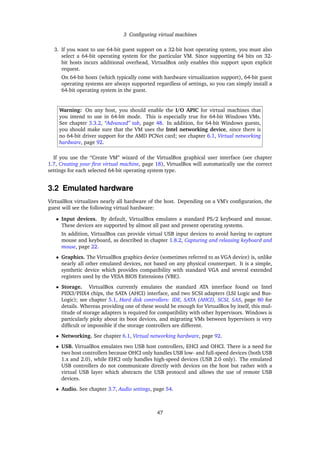 3 Conﬁguring virtual machines
3. If you want to use 64-bit guest support on a 32-bit host operating system, you must also
select a 64-bit operating system for the particular VM. Since supporting 64 bits on 32-
bit hosts incurs additional overhead, VirtualBox only enables this support upon explicit
request.
On 64-bit hosts (which typically come with hardware virtualization support), 64-bit guest
operating systems are always supported regardless of settings, so you can simply install a
64-bit operating system in the guest.
Warning: On any host, you should enable the I/O APIC for virtual machines that
you intend to use in 64-bit mode. This is especially true for 64-bit Windows VMs.
See chapter 3.3.2, “Advanced” tab, page 48. In addition, for 64-bit Windows guests,
you should make sure that the VM uses the Intel networking device, since there is
no 64-bit driver support for the AMD PCNet card; see chapter 6.1, Virtual networking
hardware, page 92.
If you use the “Create VM” wizard of the VirtualBox graphical user interface (see chapter
1.7, Creating your ﬁrst virtual machine, page 18), VirtualBox will automatically use the correct
settings for each selected 64-bit operating system type.
3.2 Emulated hardware
VirtualBox virtualizes nearly all hardware of the host. Depending on a VM’s conﬁguration, the
guest will see the following virtual hardware:
• Input devices. By default, VirtualBox emulates a standard PS/2 keyboard and mouse.
These devices are supported by almost all past and present operating systems.
In addition, VirtualBox can provide virtual USB input devices to avoid having to capture
mouse and keyboard, as described in chapter 1.8.2, Capturing and releasing keyboard and
mouse, page 22.
• Graphics. The VirtualBox graphics device (sometimes referred to as VGA device) is, unlike
nearly all other emulated devices, not based on any physical counterpart. It is a simple,
synthetic device which provides compatibility with standard VGA and several extended
registers used by the VESA BIOS Extensions (VBE).
• Storage. VirtualBox currently emulates the standard ATA interface found on Intel
PIIX3/PIIX4 chips, the SATA (AHCI) interface, and two SCSI adapters (LSI Logic and Bus-
Logic); see chapter 5.1, Hard disk controllers: IDE, SATA (AHCI), SCSI, SAS, page 80 for
details. Whereas providing one of these would be enough for VirtualBox by itself, this mul-
titude of storage adapters is required for compatibility with other hypervisors. Windows is
particularly picky about its boot devices, and migrating VMs between hypervisors is very
difﬁcult or impossible if the storage controllers are different.
• Networking. See chapter 6.1, Virtual networking hardware, page 92.
• USB. VirtualBox emulates two USB host controllers, EHCI and OHCI. There is a need for
two host controllers because OHCI only handles USB low- and full-speed devices (both USB
1.x and 2.0), while EHCI only handles high-speed devices (USB 2.0 only). The emulated
USB controllers do not communicate directly with devices on the host but rather with a
virtual USB layer which abstracts the USB protocol and allows the use of remote USB
devices.
• Audio. See chapter 3.7, Audio settings, page 54.
47
 