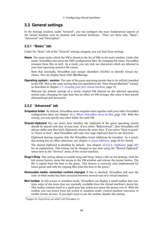3 Conﬁguring virtual machines
3.3 General settings
In the Settings window, under “General”, you can conﬁgure the most fundamental aspects of
the virtual machine such as memory and essential hardware. There are three tabs, “Basic”,
“Advanced” and “Description”.
3.3.1 “Basic” tab
Under the “Basic” tab of the “General” settings category, you can ﬁnd these settings:
Name The name under which the VM is shown in the list of VMs in the main window. Under this
name, VirtualBox also saves the VM’s conﬁguration ﬁles. By changing the name, VirtualBox
renames these ﬁles as well. As a result, you can only use characters which are allowed in
your host operating system’s ﬁle names.
Note that internally, VirtualBox uses unique identiﬁers (UUIDs) to identify virtual ma-
chines. You can display these with VBoxManage.
Operating system / version The type of the guest operating system that is (or will be) installed
in the VM. This is the same setting that was speciﬁed in the “New Virtual Machine” wizard,
as described in chapter 1.7, Creating your ﬁrst virtual machine, page 18.
Whereas the default settings of a newly created VM depend on the selected operating
system type, changing the type later has no effect on VM settings; this value is then purely
informational and decorative.
3.3.2 “Advanced” tab
Snapshot folder By default, VirtualBox saves snapshot data together with your other VirtualBox
conﬁguration data; see chapter 10.1, Where VirtualBox stores its ﬁles, page 198. With this
setting, you can specify any other folder for each VM.
Shared clipboard You can select here whether the clipboard of the guest operating system
should be shared with that of your host. If you select “Bidirectional”, then VirtualBox will
always make sure that both clipboards contain the same data. If you select “Host to guest”
or “Guest to host”, then VirtualBox will only ever copy clipboard data in one direction.
Clipboard sharing requires that the VirtualBox Guest Additions be installed. As a result,
this setting has no effect otherwise; see chapter 4, Guest Additions, page 60 for details.
The shared clipboard is disabled by default. See chapter 13.3.2.3, Clipboard, page 227
for an explanation. This setting can be changed at any time using the “Shared Clipboard”
menu item in the “Devices” menu of the virtual machine.
Drag’n’Drop This setting allows to enable Drag and Drop: Select a ﬁle on the desktop, click the
left mouse button, move the mouse to the VM window and release the mouse button. The
ﬁle is copied from the host to the guest. This feature is currently only implemented for
Linux guests and only for copying ﬁles from the host to the guest.3
Removable media: remember runtime changes If this is checked, VirtualBox will save the
state of what media has been mounted between several runs of a virtual machine.
Mini toolbar In full screen or seamless mode, VirtualBox can display a small toolbar that con-
tains some of the items that are normally available from the virtual machine’s menu bar.
This toolbar reduces itself to a small gray line unless you move the mouse over it. With the
toolbar, you can return from full screen or seamless mode, control machine execution or
enable certain devices. If you don’t want to see the toolbar, disable this setting.
3Support for Drag’n’Drop was added with VirtualBox 4.2
48
 