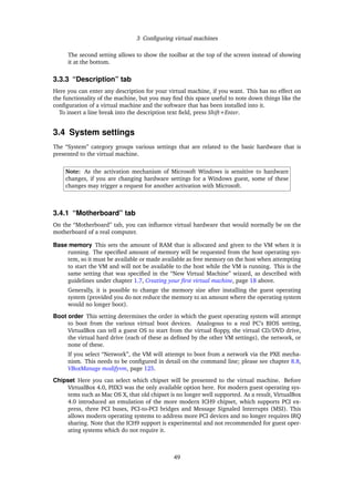 3 Conﬁguring virtual machines
The second setting allows to show the toolbar at the top of the screen instead of showing
it at the bottom.
3.3.3 “Description” tab
Here you can enter any description for your virtual machine, if you want. This has no effect on
the functionality of the machine, but you may ﬁnd this space useful to note down things like the
conﬁguration of a virtual machine and the software that has been installed into it.
To insert a line break into the description text ﬁeld, press Shift+Enter.
3.4 System settings
The “System” category groups various settings that are related to the basic hardware that is
presented to the virtual machine.
Note: As the activation mechanism of Microsoft Windows is sensitive to hardware
changes, if you are changing hardware settings for a Windows guest, some of these
changes may trigger a request for another activation with Microsoft.
3.4.1 “Motherboard” tab
On the “Motherboard” tab, you can inﬂuence virtual hardware that would normally be on the
motherboard of a real computer.
Base memory This sets the amount of RAM that is allocated and given to the VM when it is
running. The speciﬁed amount of memory will be requested from the host operating sys-
tem, so it must be available or made available as free memory on the host when attempting
to start the VM and will not be available to the host while the VM is running. This is the
same setting that was speciﬁed in the “New Virtual Machine” wizard, as described with
guidelines under chapter 1.7, Creating your ﬁrst virtual machine, page 18 above.
Generally, it is possible to change the memory size after installing the guest operating
system (provided you do not reduce the memory to an amount where the operating system
would no longer boot).
Boot order This setting determines the order in which the guest operating system will attempt
to boot from the various virtual boot devices. Analogous to a real PC’s BIOS setting,
VirtualBox can tell a guest OS to start from the virtual ﬂoppy, the virtual CD/DVD drive,
the virtual hard drive (each of these as deﬁned by the other VM settings), the network, or
none of these.
If you select “Network”, the VM will attempt to boot from a network via the PXE mecha-
nism. This needs to be conﬁgured in detail on the command line; please see chapter 8.8,
VBoxManage modifyvm, page 125.
Chipset Here you can select which chipset will be presented to the virtual machine. Before
VirtualBox 4.0, PIIX3 was the only available option here. For modern guest operating sys-
tems such as Mac OS X, that old chipset is no longer well supported. As a result, VirtualBox
4.0 introduced an emulation of the more modern ICH9 chipset, which supports PCI ex-
press, three PCI buses, PCI-to-PCI bridges and Message Signaled Interrupts (MSI). This
allows modern operating systems to address more PCI devices and no longer requires IRQ
sharing. Note that the ICH9 support is experimental and not recommended for guest oper-
ating systems which do not require it.
49
 