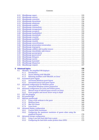 Contents
8.11 VBoxManage export . . . . . . . . . . . . . . . . . . . . . . . . . . . . . . . . . . 133
8.12 VBoxManage startvm . . . . . . . . . . . . . . . . . . . . . . . . . . . . . . . . . 134
8.13 VBoxManage controlvm . . . . . . . . . . . . . . . . . . . . . . . . . . . . . . . 134
8.14 VBoxManage discardstate . . . . . . . . . . . . . . . . . . . . . . . . . . . . . . 136
8.15 VBoxManage adoptstate . . . . . . . . . . . . . . . . . . . . . . . . . . . . . . . 136
8.16 VBoxManage snapshot . . . . . . . . . . . . . . . . . . . . . . . . . . . . . . . . 136
8.17 VBoxManage closemedium . . . . . . . . . . . . . . . . . . . . . . . . . . . . . . 137
8.18 VBoxManage storageattach . . . . . . . . . . . . . . . . . . . . . . . . . . . . . . 137
8.19 VBoxManage storagectl . . . . . . . . . . . . . . . . . . . . . . . . . . . . . . . . 139
8.20 VBoxManage bandwidthctl . . . . . . . . . . . . . . . . . . . . . . . . . . . . . . 140
8.21 VBoxManage showhdinfo . . . . . . . . . . . . . . . . . . . . . . . . . . . . . . . 141
8.22 VBoxManage createhd . . . . . . . . . . . . . . . . . . . . . . . . . . . . . . . . 141
8.23 VBoxManage modifyhd . . . . . . . . . . . . . . . . . . . . . . . . . . . . . . . . 141
8.24 VBoxManage clonehd . . . . . . . . . . . . . . . . . . . . . . . . . . . . . . . . . 142
8.25 VBoxManage convertfromraw . . . . . . . . . . . . . . . . . . . . . . . . . . . . 143
8.26 VBoxManage getextradata/setextradata . . . . . . . . . . . . . . . . . . . . . . . 144
8.27 VBoxManage setproperty . . . . . . . . . . . . . . . . . . . . . . . . . . . . . . . 144
8.28 VBoxManage usbﬁlter add/modify/remove . . . . . . . . . . . . . . . . . . . . . 145
8.29 VBoxManage sharedfolder add/remove . . . . . . . . . . . . . . . . . . . . . . . 145
8.30 VBoxManage guestproperty . . . . . . . . . . . . . . . . . . . . . . . . . . . . . 145
8.31 VBoxManage guestcontrol . . . . . . . . . . . . . . . . . . . . . . . . . . . . . . 146
8.32 VBoxManage debugvm . . . . . . . . . . . . . . . . . . . . . . . . . . . . . . . . 153
8.33 VBoxManage metrics . . . . . . . . . . . . . . . . . . . . . . . . . . . . . . . . . 154
8.34 VBoxManage hostonlyif . . . . . . . . . . . . . . . . . . . . . . . . . . . . . . . . 156
8.35 VBoxManage dhcpserver . . . . . . . . . . . . . . . . . . . . . . . . . . . . . . . 156
8.36 VBoxManage extpack . . . . . . . . . . . . . . . . . . . . . . . . . . . . . . . . . 157
9 Advanced topics 158
9.1 VBoxSDL, the simpliﬁed VM displayer . . . . . . . . . . . . . . . . . . . . . . . . 158
9.1.1 Introduction . . . . . . . . . . . . . . . . . . . . . . . . . . . . . . . . . 158
9.1.2 Secure labeling with VBoxSDL . . . . . . . . . . . . . . . . . . . . . . . 158
9.1.3 Releasing modiﬁers with VBoxSDL on Linux . . . . . . . . . . . . . . . 159
9.2 Automated guest logons . . . . . . . . . . . . . . . . . . . . . . . . . . . . . . . 160
9.2.1 Automated Windows guest logons . . . . . . . . . . . . . . . . . . . . . 160
9.2.2 Automated Linux/Unix guest logons . . . . . . . . . . . . . . . . . . . . 161
9.3 Advanced conﬁguration for Windows guests . . . . . . . . . . . . . . . . . . . . 164
9.3.1 Automated Windows system preparation . . . . . . . . . . . . . . . . . 164
9.4 Advanced conﬁguration for Linux and Solaris guests . . . . . . . . . . . . . . . . 165
9.4.1 Manual setup of selected guest services on Linux . . . . . . . . . . . . . 165
9.4.2 Guest graphics and mouse driver setup in depth . . . . . . . . . . . . . 165
9.5 CPU hot-plugging . . . . . . . . . . . . . . . . . . . . . . . . . . . . . . . . . . . 166
9.6 PCI passthrough . . . . . . . . . . . . . . . . . . . . . . . . . . . . . . . . . . . . 167
9.7 Webcam passthrough . . . . . . . . . . . . . . . . . . . . . . . . . . . . . . . . . 168
9.7.1 Using a host webcam in the guest . . . . . . . . . . . . . . . . . . . . . 168
9.7.2 Windows hosts . . . . . . . . . . . . . . . . . . . . . . . . . . . . . . . . 169
9.7.3 Mac OS X hosts . . . . . . . . . . . . . . . . . . . . . . . . . . . . . . . 169
9.7.4 Linux hosts . . . . . . . . . . . . . . . . . . . . . . . . . . . . . . . . . . 170
9.8 Advanced display conﬁguration . . . . . . . . . . . . . . . . . . . . . . . . . . . 170
9.8.1 Custom VESA resolutions . . . . . . . . . . . . . . . . . . . . . . . . . . 170
9.8.2 Conﬁguring the maximum resolution of guests when using the
graphical frontend . . . . . . . . . . . . . . . . . . . . . . . . . . . . . . 170
9.9 Advanced storage conﬁguration . . . . . . . . . . . . . . . . . . . . . . . . . . . 171
9.9.1 Using a raw host hard disk from a guest . . . . . . . . . . . . . . . . . . 171
9.9.2 Conﬁguring the hard disk vendor product data (VPD) . . . . . . . . . . 173
5
 
