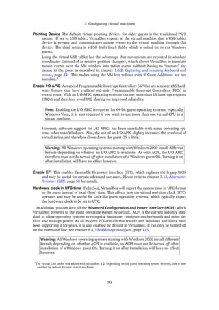 3 Conﬁguring virtual machines
Pointing Device The default virtual pointing devices for older guests is the traditional PS/2
mouse. If set to USB tablet, VirtualBox reports to the virtual machine that a USB tablet
device is present and communicates mouse events to the virtual machine through this
device. The third setting is a USB Multi-Touch Tablet which is suited for recent Windows
guests.
Using the virtual USB tablet has the advantage that movements are reported in absolute
coordinates (instead of as relative position changes), which allows VirtualBox to translate
mouse events over the VM window into tablet events without having to “capture” the
mouse in the guest as described in chapter 1.8.2, Capturing and releasing keyboard and
mouse, page 22. This makes using the VM less tedious even if Guest Additions are not
installed.4
Enable I/O APIC Advanced Programmable Interrupt Controllers (APICs) are a newer x86 hard-
ware feature that have replaced old-style Programmable Interrupt Controllers (PICs) in
recent years. With an I/O APIC, operating systems can use more than 16 interrupt requests
(IRQs) and therefore avoid IRQ sharing for improved reliability.
Note: Enabling the I/O APIC is required for 64-bit guest operating systems, especially
Windows Vista; it is also required if you want to use more than one virtual CPU in a
virtual machine.
However, software support for I/O APICs has been unreliable with some operating sys-
tems other than Windows. Also, the use of an I/O APIC slightly increases the overhead of
virtualization and therefore slows down the guest OS a little.
Warning: All Windows operating systems starting with Windows 2000 install different
kernels depending on whether an I/O APIC is available. As with ACPI, the I/O APIC
therefore must not be turned off after installation of a Windows guest OS. Turning it on
after installation will have no effect however.
Enable EFI This enables Extensible Firmware Interface (EFI), which replaces the legacy BIOS
and may be useful for certain advanced use cases. Please refer to chapter 3.12, Alternative
ﬁrmware (EFI), page 58 for details.
Hardware clock in UTC time If checked, VirtualBox will report the system time in UTC format
to the guest instead of local (host) time. This affects how the virtual real-time clock (RTC)
operates and may be useful for Unix-like guest operating systems, which typically expect
the hardware clock to be set to UTC.
In addition, you can turn off the Advanced Conﬁguration and Power Interface (ACPI) which
VirtualBox presents to the guest operating system by default. ACPI is the current industry stan-
dard to allow operating systems to recognize hardware, conﬁgure motherboards and other de-
vices and manage power. As all modern PCs contain this feature and Windows and Linux have
been supporting it for years, it is also enabled by default in VirtualBox. It can only be turned off
on the command line; see chapter 8.8, VBoxManage modifyvm, page 125.
Warning: All Windows operating systems starting with Windows 2000 install different
kernels depending on whether ACPI is available, so ACPI must not be turned off after
installation of a Windows guest OS. Turning it on after installation will have no effect
however.
4The virtual USB tablet was added with VirtualBox 3.2. Depending on the guest operating system selected, this is now
enabled by default for new virtual machines.
50
 