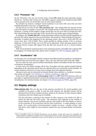 3 Conﬁguring virtual machines
3.4.2 “Processor” tab
On the “Processor” tab, you can set how many virtual CPU cores the guest operating systems
should see. Starting with version 3.0, VirtualBox supports symmetrical multiprocessing (SMP)
and can present up to 32 virtual CPU cores to each virtual machine.
You should not, however, conﬁgure virtual machines to use more CPU cores than you have
available physically (real cores, no hyperthreads).
On this tab you can also set the “CPU execution cap”. This setting limits the amount of time
a host CPU spents to emulate a virtual CPU. The default setting is 100% meaning that there is no
limitation. A setting of 50% implies a single virtual CPU can use up to 50% of a single host CPU.
Note that limiting the execution time of the virtual CPUs may induce guest timing problems.
In addition, the “Enable PAE/NX” setting determines whether the PAE and NX capabilities of
the host CPU will be exposed to the virtual machine. PAE stands for “Physical Address Extension”.
Normally, if enabled and supported by the operating system, then even a 32-bit x86 CPU can
access more than 4 GB of RAM. This is made possible by adding another 4 bits to memory
addresses, so that with 36 bits, up to 64 GB can be addressed. Some operating systems (such
as Ubuntu Server) require PAE support from the CPU and cannot be run in a virtual machine
without it.
With virtual machines running modern server operating systems, VirtualBox also supports CPU
hot-plugging. For details about this, please refer to chapter 9.5, CPU hot-plugging, page 166.
3.4.3 “Acceleration” tab
On this page, you can determine whether and how VirtualBox should use hardware virtualization
extensions that your host CPU may support. This is the case with most CPUs built after 2006.
You can select for each virtual machine individually whether VirtualBox should use software
or hardware virtualization.5
In most cases, the default settings will be ﬁne; VirtualBox will have picked sensible defaults
depending on the operating system that you selected when you created the virtual machine. In
certain situations, however, you may want to change these preconﬁgured defaults.
Advanced users may be interested in technical details about software vs. hardware virtualiza-
tion; please see chapter 10.3, Hardware vs. software virtualization, page 202.
If your host’s CPU supports the nested paging (AMD-V) or EPT (Intel VT-x) features, then you
can expect a signiﬁcant performance increase by enabling nested paging in addition to hardware
virtualization. For technical details, see chapter 10.6, Nested paging and VPIDs, page 206.
3.5 Display settings
Video memory size This sets the size of the memory provided by the virtual graphics card
available to the guest, in MB. As with the main memory, the speciﬁed amount will be
allocated from the host’s resident memory. Based on the amount of video memory, higher
resolutions and color depths may be available.
The GUI will show a warning if the amount of video memory is too small to be able to
switch the VM into full screen mode. The minimum value depends on the number of
virtual monitors, the screen resolution and the color depth of the host display as well as
of the activation of 3D acceleration and 2D video acceleration. A rough estimate is (color
depth / 8) x vertical pixels x horizontal pixels x number of screens = number of bytes. Like
said above, there might be extra memory required for any activated display acceleration
setting.
5Prior to VirtualBox version 2.2, software virtualization was the default; starting with version 2.2, VirtualBox will
enable hardware virtualization by default for new virtual machines that you create. (Existing virtual machines are not
automatically changed for compatibility reasons, and the default can of course be changed for each virtual machine.)
51
 