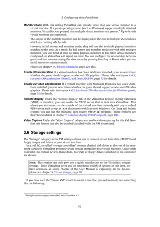 3 Conﬁguring virtual machines
Monitor count With this setting VirtualBox can provide more than one virtual monitor to a
virtual machine. If a guest operating system (such as Windows) supports multiple attached
monitors, VirtualBox can pretend that multiple virtual monitors are present.6
Up to 8 such
virtual monitors are supported.
The output of the multiple monitors will be displayed on the host in multiple VM windows
which are running side by side.
However, in full screen and seamless mode, they will use the available physical monitors
attached to the host. As a result, for full screen and seamless modes to work with multiple
monitors, you will need at least as many physical monitors as you have virtual monitors
conﬁgured, or VirtualBox will report an error. You can conﬁgure the relationship between
guest and host monitors using the view menu by pressing Host key + Home when you are
in full screen or seamless mode.
Please see chapter 14, Known limitations, page 229 also.
Enable 3D acceleration If a virtual machine has Guest Additions installed, you can select here
whether the guest should support accelerated 3D graphics. Please refer to chapter 4.4.1,
Hardware 3D acceleration (OpenGL and Direct3D 8/9), page 73 for details.
Enable 2D video acceleration If a virtual machine with Microsoft Windows has Guest Addi-
tions installed, you can select here whether the guest should support accelerated 2D video
graphics. Please refer to chapter 4.4.2, Hardware 2D video acceleration for Windows guests,
page 74 for details.
Remote display Under the “Remote display” tab, if the VirtualBox Remote Display Extension
(VRDE) is installed, you can enable the VRDP server that is built into VirtualBox. This
allows you to connect to the console of the virtual machine remotely with any standard
RDP viewer, such as mstsc.exe that comes with Microsoft Windows. On Linux and Solaris
systems you can use the standard open-source rdesktop program. These features are
described in detail in chapter 7.1, Remote display (VRDP support), page 103.
Video Capture Under the “Video Capture” tab you can enable video capturing for this VM. Note
that this feature can also be enabled/disabled while the VM is executed.
3.6 Storage settings
The “Storage” category in the VM settings allows you to connect virtual hard disk, CD/DVD and
ﬂoppy images and drives to your virtual machine.
In a real PC, so-called “storage controllers” connect physical disk drives to the rest of the com-
puter. Similarly, VirtualBox presents virtual storage controllers to a virtual machine. Under each
controller, the virtual devices (hard disks, CD/DVD or ﬂoppy drives) attached to the controller
are shown.
Note: This section can only give you a quick introduction to the VirtualBox storage
settings. Since VirtualBox gives you an enormous wealth of options in this area, we
have dedicated an entire chapter of this User Manual to explaining all the details:
please see chapter 5, Virtual storage, page 80.
If you have used the “Create VM” wizard to create a machine, you will normally see something
like the following:
6Multiple monitor support was added with VirtualBox 3.2.
52
 