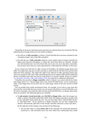 3 Conﬁguring virtual machines
Depending on the guest operating system type that you selected when you created the VM, the
typical layout of storage devices in a new VM is as follows:
• You will see an IDE controller, to which a virtual CD/DVD drive has been attached (to the
“secondary master” port of the IDE controller).
• You will also see a SATA controller, which is a more modern type of storage controller for
higher hard disk data throughput, to which the virtual hard disks are attached. Initially
you will normally have one such virtual disk, but as you can see in the above screenshot,
you can have more than one, each represented by a disk image ﬁle (VDI ﬁles, in this case).
If you created your VM with an older version of VirtualBox, the default storage layout may
differ. You might then only have an IDE controller to which both the CD/DVD drive and the hard
disks have been attached. This might also apply if you selected an older operating system type
when you created the VM. Since older operating systems do not support SATA without additional
drivers, VirtualBox will make sure that no such devices are present initially. Please see chapter
5.1, Hard disk controllers: IDE, SATA (AHCI), SCSI, SAS, page 80 for additional information.
VirtualBox also provides a ﬂoppy controller, which is special: you cannot add devices other
than ﬂoppy drives to it. Virtual ﬂoppy drives, like virtual CD/DVD drives, can be connected to
either a host ﬂoppy drive (if you have one) or a disk image, which in this case must be in RAW
format.
You can modify these media attachments freely. For example, if you wish to copy some ﬁles
from another virtual disk that you created, you can connect that disk as a second hard disk, as in
the above screenshot. You could also add a second virtual CD/DVD drive, or change where these
items are attached. The following options are available:
• To add another virtual hard disk, or a CD/DVD or ﬂoppy drive, select the storage con-
troller to which it should be added (IDE, SATA, SCSI, SAS, ﬂoppy controller) and then click
on the “add disk” button below the tree. You can then either select “Add CD/DVD device”
or “Add Hard Disk”. (If you clicked on a ﬂoppy controller, you can add a ﬂoppy drive
instead.) Alternatively, right-click on the storage controller and select a menu item there.
On the right part of the window, you can then set the following:
1. You can then select to which device slot of the controller the virtual disk should be
connected to. IDE controllers have four slots which have traditionally been called
53
 