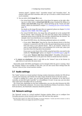 3 Conﬁguring virtual machines
“primary master”, “primary slave”, “secondary master” and “secondary slave”. By
contrast, SATA and SCSI controllers offer you up to 30 slots to which virtual devices
can be attached.
2. You can select which image ﬁle to use.
– For virtual hard disks, a button with a drop-down list appears on the right, offer-
ing you to either select a virtual hard disk ﬁle using a standard ﬁle dialog or to
create a new hard disk (image ﬁle), which will bring up the “Create new disk”
wizard, which was described in chapter 1.7, Creating your ﬁrst virtual machine,
page 18.
For details on the image ﬁle types that are supported, please see chapter 5.2, Disk
image ﬁles (VDI, VMDK, VHD, HDD), page 82.
– For virtual CD/DVD drives, the image ﬁles will typically be in the standard ISO
format instead. Most commonly, you will select this option when installing an
operating system from an ISO ﬁle that you have obtained from the Internet. For
example, most Linux distributions are available in this way.
For virtual CD/DVD drives, the following additional options are available:
∗ If you select “Host drive” from the list, then the physical device of the host
computer is connected to the VM, so that the guest operating system can read
from and write to your physical device. This is, for instance, useful if you
want to install Windows from a real installation CD. In this case, select your
host drive from the drop-down list presented.
If you want to write (burn) CDs or DVDs using the host drive, you need to also
enable the “Passthrough” option; see chapter 5.9, CD/DVD support, page 90.
∗ If you select “Remove disk from virtual drive”, VirtualBox will present an
empty CD/DVD drive to the guest into which no media has been inserted.
• To remove an attachment, select it and click on the “remove” icon at the bottom (or
right-click on it and select the menu item).
Removable media (CD/DVDs and ﬂoppies) can be changed while the guest is running. Since
the “Settings” dialog is not available at that time, you can also access these settings from the
“Devices” menu of your virtual machine window.
3.7 Audio settings
The “Audio” section in a virtual machine’s Settings window determines whether the VM will see
a sound card connected, and whether the audio output should be heard on the host system.
If audio is enabled for a guest, you can choose between the emulation of an Intel AC’97
controller, an Intel HD Audio controller7
or a SoundBlaster 16 card. In any case, you can select
what audio driver VirtualBox will use on the host.
On a Linux host, depending on your host conﬁguration, you can also select between the OSS,
ALSA or the PulseAudio subsystem. On newer Linux distributions (Fedora 8 and above, Ubuntu
8.04 and above), the PulseAudio subsystem should be preferred.
3.8 Network settings
The “Network” section in a virtual machine’s Settings window allows you to conﬁgure how
VirtualBox presents virtual network cards to your VM, and how they operate.
7Intel HD Audio support was added with VirtualBox 4.0 because Windows 7 (32-bit and 64-bit versions) as well as
64-bit Windows Vista do not support the Intel AC’97 controller.
54
 