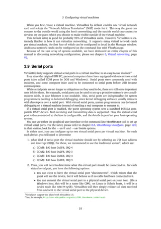 3 Conﬁguring virtual machines
When you ﬁrst create a virtual machine, VirtualBox by default enables one virtual network
card and selects the “Network Address Translation” (NAT) mode for it. This way the guest can
connect to the outside world using the host’s networking and the outside world can connect to
services on the guest which you choose to make visible outside of the virtual machine.
This default setup is good for probably 95% of VirtualBox users. However, VirtualBox is ex-
tremely ﬂexible in how it can virtualize networking. It supports many virtual network cards
per virtual machine, the ﬁrst four of which can be conﬁgured in detail in the Manager window.
Additional network cards can be conﬁgured on the command line with VBoxManage.
Because of the vast array of options available, we have dedicated an entire chapter of this
manual to discussing networking conﬁguration; please see chapter 6, Virtual networking, page
92.
3.9 Serial ports
VirtualBox fully supports virtual serial ports in a virtual machine in an easy-to-use manner.8
Ever since the original IBM PC, personal computers have been equipped with one or two serial
ports (also called COM ports by DOS and Windows). Serial ports were commonly used with
modems, and some computer mice used to be connected to serial ports before USB became
commonplace.
While serial ports are no longer as ubiquitous as they used to be, there are still some important
uses left for them. For example, serial ports can be used to set up a primitive network over a null-
modem cable, in case Ethernet is not available. Also, serial ports are indispensable for system
programmers needing to do kernel debugging, since kernel debugging software usually interacts
with developers over a serial port. With virtual serial ports, system programmers can do kernel
debugging on a virtual machine instead of needing a real computer to connect to.
If a virtual serial port is enabled, the guest operating system sees a standard 16550A com-
patible UART device. Both receiving and transmitting data is supported. How this virtual serial
port is then connected to the host is conﬁgurable, and the details depend on your host operating
system.
You can use either the graphical user interface or the command-line VBoxManage tool to set up
virtual serial ports. For the latter, please refer to chapter 8.8, VBoxManage modifyvm, page 125;
in that section, look for the --uart and --uartmode options.
In either case, you can conﬁgure up to two virtual serial ports per virtual machine. For each
such device, you will need to determine
1. what kind of serial port the virtual machine should see by selecting an I/O base address
and interrupt (IRQ). For these, we recommend to use the traditional values9
, which are:
a) COM1: I/O base 0x3F8, IRQ 4
b) COM2: I/O base 0x2F8, IRQ 3
c) COM3: I/O base 0x3E8, IRQ 4
d) COM4: I/O base 0x2E8, IRQ 3
2. Then, you will need to determine what this virtual port should be connected to. For each
virtual serial port, you have the following options:
• You can elect to have the virtual serial port “disconnected”, which means that the
guest will see the device, but it will behave as if no cable had been connected to it.
• You can connect the virtual serial port to a physical serial port on your host. (On a
Windows host, this will be a name like COM1; on Linux or Solaris hosts, it will be a
device node like /dev/ttyS0). VirtualBox will then simply redirect all data received
from and sent to the virtual serial port to the physical device.
8Serial port support was added with VirtualBox 1.5.
9See, for example, http://en.wikipedia.org/wiki/COM_(hardware_interface).
55
 