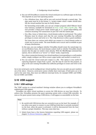3 Conﬁguring virtual machines
• You can tell VirtualBox to connect the virtual serial port to a software pipe on the host.
This depends on your host operating system:
– On a Windows host, data will be sent and received through a named pipe. The
pipe name must be in the format .pipe<name> where <name> should iden-
tify the virtual machine but may be freely chosen.
For forwarding serial trafﬁc, you can use a helper program called VMware Serial
Line Gateway, available for download at http://www.l4ka.org/91.php. This
tool provides a ﬁxed server mode named pipe at .pipevmwaredebug and
connects incoming TCP connections on port 567 with the named pipe.
– On a Mac, Linux or Solaris host, a local domain socket is used instead. The socket
ﬁlename must be chosen such that the user running VirtualBox has sufﬁcient
privileges to create and write to it. The /tmp directory is often a good candidate.
On Linux there are various tools which can connect to a local domain socket or
create one in server mode. The most ﬂexible tool is socat and is available as part
of many distributions.
In this case, you can conﬁgure whether VirtualBox should create the named pipe (or,
on non-Windows hosts, the local domain socket) itself or whether VirtualBox should
assume that the pipe (or socket) exists already. With the VBoxManage command-line
options, this is referred to as “server” or “client” mode, respectively.
For a direct connection between two virtual machines (corresponding to a null-modem
cable), simply conﬁgure one VM to create a pipe/socket and another to attach to it.
• You can send the virtual serial port output to a ﬁle. This option is very useful for
capturing diagnostic output from a guest. Any ﬁle may be used for this purpose, as
long as the user running VirtualBox has sufﬁcient privileges to create and write to the
ﬁle.
Up to two serial ports can be conﬁgured per virtual machine, but you can pick any port numbers
out of the above. However, serial ports cannot reliably share interrupts; if both ports are to be
used at the same time, they must use different interrupt levels, for example COM1 and COM2,
but not COM1 and COM3.
3.10 USB support
3.10.1 USB settings
The “USB” section in a virtual machine’s Settings window allows you to conﬁgure VirtualBox’s
sophisticated USB support.
VirtualBox can allow virtual machines to access the USB devices on your host directly. To
achieve this, VirtualBox presents the guest operating system with a virtual USB controller. As
soon as the guest system starts using a USB device, it will appear as unavailable on the host.
Note:
1. Be careful with USB devices that are currently in use on the host! For example, if
you allow your guest to connect to your USB hard disk that is currently mounted
on the host, when the guest is activated, it will be disconnected from the host
without a proper shutdown. This may cause data loss.
2. Solaris hosts have a few known limitations regarding USB support; please see
chapter 14, Known limitations, page 229.
56
 