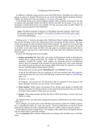 3 Conﬁguring virtual machines
In addition to allowing a guest access to your local USB devices, VirtualBox even allows your
guests to connect to remote USB devices by use of the VirtualBox Remote Desktop Extension
(VRDE). For details about this, see chapter 7.1.4, Remote USB, page 107.
In the Settings dialog, you can ﬁrst conﬁgure whether USB is available in the guest at all, and
in addition also optionally enable the USB 2.0 (EHCI) controller for the guest. If so, you can
determine in detail which devices are available. For this, you must create so-called “ﬁlters” by
specifying certain properties of the USB device.
Note: The EHCI controller is shipped as a VirtualBox extension package, which must
be installed separately. See chapter 1.5, Installing VirtualBox and extension packs, page
16 for more information.
Clicking on the “+“ button to the right of the “USB Device Filters” window creates a new ﬁlter.
You can give the ﬁlter a name (for referencing it later) and specify the ﬁlter criteria. The more
criteria you specify, the more precisely devices will be selected. For instance, if you specify only
a vendor ID of 046d, all devices produced by Logitech will be available to the guest. If you ﬁll
in all ﬁelds, on the other hand, the ﬁlter will only apply to a particular device model from a
particular vendor, and not even to other devices of the same type with a different revision and
serial number.
In detail, the following criteria are available:
1. Vendor and product ID. With USB, each vendor of USB products carries an identiﬁcation
number that is unique world-wide, the “vendor ID”. Similarly, each line of products is
assigned a “product ID” number. Both numbers are commonly written in hexadecimal
(that is, they are composed of the numbers 0-9 and the letters A-F), and a colon separates
the vendor from the product ID. For example, 046d:c016 stands for Logitech as a vendor,
and the “M-UV69a Optical Wheel Mouse” product.
Alternatively, you can also specify “Manufacturer” and “Product” by name.
To list all the USB devices that are connected to your host machine with their respective
vendor and product IDs, you can use the following command (see chapter 8, VBoxManage,
page 113):
VBoxManage list usbhost
On Windows, you can also see all USB devices that are attached to your system in the
Device Manager. On Linux, you can use the lsusb command.
2. Serial number. While vendor and product ID are already quite speciﬁc to identify USB
devices, if you have two identical devices of the same brand and product line, you will also
need their serial numbers to ﬁlter them out correctly.
3. Remote. This setting speciﬁes whether the device will be local only, or remote only (over
VRDP), or either.
On a Windows host, you will need to unplug and reconnect a USB device to use it after creating
a ﬁlter for it.
As an example, you could create a new USB ﬁlter and specify a vendor ID of 046d (Logitech,
Inc), a manufacturer index of 1, and “not remote”. Then any USB devices on the host system
produced by Logitech, Inc with a manufacturer index of 1 will be visible to the guest system.
Several ﬁlters can select a single device – for example, a ﬁlter which selects all Logitech devices,
and one which selects a particular webcam.
You can deactivate ﬁlters without deleting them by clicking in the checkbox next to the ﬁlter
name.
57
 