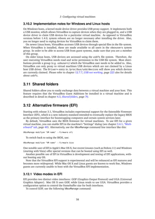 3 Conﬁguring virtual machines
3.10.2 Implementation notes for Windows and Linux hosts
On Windows hosts, a kernel mode device driver provides USB proxy support. It implements both
a USB monitor, which allows VirtualBox to capture devices when they are plugged in, and a USB
device driver to claim USB devices for a particular virtual machine. As opposed to VirtualBox
versions before 1.4.0, system reboots are no longer necessary after installing the driver. Also,
you no longer need to replug devices for VirtualBox to claim them.
On newer Linux hosts, VirtualBox accesses USB devices through special ﬁles in the ﬁle system.
When VirtualBox is installed, these are made available to all users in the vboxusers system
group. In order to be able to access USB from guest systems, make sure that you are a member
of this group.
On older Linux hosts, USB devices are accessed using the usbfs ﬁle system. Therefore, the
user executing VirtualBox needs read and write permission to the USB ﬁle system. Most distri-
butions provide a group (e.g. usbusers) which the VirtualBox user needs to be added to. Also,
VirtualBox can only proxy to virtual machines USB devices which are not claimed by a Linux
host USB driver. The Driver= entry in /proc/bus/usb/devices will show you which devices
are currently claimed. Please refer to chapter 12.7.7, USB not working, page 223 also for details
about usbfs.
3.11 Shared folders
Shared folders allow you to easily exchange data between a virtual machine and your host. This
feature requires that the VirtualBox Guest Additions be installed in a virtual machine and is
described in detail in chapter 4.3, Shared folders, page 70.
3.12 Alternative ﬁrmware (EFI)
Starting with release 3.1, VirtualBox includes experimental support for the Extensible Firmware
Interface (EFI), which is a new industry standard intended to eventually replace the legacy BIOS
as the primary interface for bootstrapping computers and certain system services later.
By default, VirtualBox uses the BIOS ﬁrmware for virtual machines. To use EFI for a given
virtual machine, you can enable EFI in the machine’s “Settings” dialog (see chapter 3.4.1, “Moth-
erboard” tab, page 49). Alternatively, use the VBoxManage command line interface like this:
VBoxManage modifyvm "VM name" --firmware efi
To switch back to using the BIOS, use:
VBoxManage modifyvm "VM name" --firmware bios
One notable user of EFI is Apple’s Mac OS X, but recent Linuxes (such as Fedora 11) and Windows
(starting with Vista) offer special versions that can be booted using EFI as well.
Another possible use of EFI in VirtualBox is development and testing of EFI applications, with-
out booting any OS.
Note that the VirtualBox EFI support is experimental and will be enhanced as EFI matures and
becomes more widespread. While Mac OS X and Linux guests are known to work ﬁne, Windows
guests are currently unable to boot with the VirtualBox EFI implementation.
3.12.1 Video modes in EFI
EFI provides two distinct video interfaces: GOP (Graphics Output Protocol) and UGA (Universal
Graphics Adapter). Mac OS X uses GOP, while Linux tends to use UGA. VirtualBox provides a
conﬁguration option to control the framebuffer size for both interfaces.
To control GOP, use the following VBoxManage command:
58
 