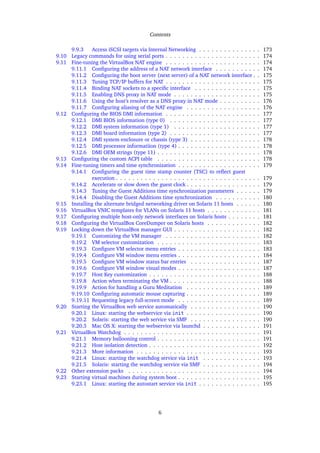 Contents
9.9.3 Access iSCSI targets via Internal Networking . . . . . . . . . . . . . . . 173
9.10 Legacy commands for using serial ports . . . . . . . . . . . . . . . . . . . . . . . 174
9.11 Fine-tuning the VirtualBox NAT engine . . . . . . . . . . . . . . . . . . . . . . . 174
9.11.1 Conﬁguring the address of a NAT network interface . . . . . . . . . . . 174
9.11.2 Conﬁguring the boot server (next server) of a NAT network interface . . 175
9.11.3 Tuning TCP/IP buffers for NAT . . . . . . . . . . . . . . . . . . . . . . . 175
9.11.4 Binding NAT sockets to a speciﬁc interface . . . . . . . . . . . . . . . . 175
9.11.5 Enabling DNS proxy in NAT mode . . . . . . . . . . . . . . . . . . . . . 175
9.11.6 Using the host’s resolver as a DNS proxy in NAT mode . . . . . . . . . . 176
9.11.7 Conﬁguring aliasing of the NAT engine . . . . . . . . . . . . . . . . . . 176
9.12 Conﬁguring the BIOS DMI information . . . . . . . . . . . . . . . . . . . . . . . 177
9.12.1 DMI BIOS information (type 0) . . . . . . . . . . . . . . . . . . . . . . 177
9.12.2 DMI system information (type 1) . . . . . . . . . . . . . . . . . . . . . 177
9.12.3 DMI board information (type 2) . . . . . . . . . . . . . . . . . . . . . . 177
9.12.4 DMI system enclosure or chassis (type 3) . . . . . . . . . . . . . . . . . 178
9.12.5 DMI processor informatiion (type 4) . . . . . . . . . . . . . . . . . . . . 178
9.12.6 DMI OEM strings (type 11) . . . . . . . . . . . . . . . . . . . . . . . . . 178
9.13 Conﬁguring the custom ACPI table . . . . . . . . . . . . . . . . . . . . . . . . . 178
9.14 Fine-tuning timers and time synchronization . . . . . . . . . . . . . . . . . . . . 179
9.14.1 Conﬁguring the guest time stamp counter (TSC) to reﬂect guest
execution . . . . . . . . . . . . . . . . . . . . . . . . . . . . . . . . . . . 179
9.14.2 Accelerate or slow down the guest clock . . . . . . . . . . . . . . . . . . 179
9.14.3 Tuning the Guest Additions time synchronization parameters . . . . . . 179
9.14.4 Disabling the Guest Additions time synchronization . . . . . . . . . . . 180
9.15 Installing the alternate bridged networking driver on Solaris 11 hosts . . . . . . 180
9.16 VirtualBox VNIC templates for VLANs on Solaris 11 hosts . . . . . . . . . . . . . 181
9.17 Conﬁguring multiple host-only network interfaces on Solaris hosts . . . . . . . . 181
9.18 Conﬁguring the VirtualBox CoreDumper on Solaris hosts . . . . . . . . . . . . . 182
9.19 Locking down the VirtualBox manager GUI . . . . . . . . . . . . . . . . . . . . . 182
9.19.1 Customizing the VM manager . . . . . . . . . . . . . . . . . . . . . . . 182
9.19.2 VM selector customization . . . . . . . . . . . . . . . . . . . . . . . . . 183
9.19.3 Conﬁgure VM selector menu entries . . . . . . . . . . . . . . . . . . . . 183
9.19.4 Conﬁgure VM window menu entries . . . . . . . . . . . . . . . . . . . . 184
9.19.5 Conﬁgure VM window status bar entries . . . . . . . . . . . . . . . . . 187
9.19.6 Conﬁgure VM window visual modes . . . . . . . . . . . . . . . . . . . . 187
9.19.7 Host Key customization . . . . . . . . . . . . . . . . . . . . . . . . . . . 188
9.19.8 Action when terminating the VM . . . . . . . . . . . . . . . . . . . . . . 188
9.19.9 Action for handling a Guru Meditation . . . . . . . . . . . . . . . . . . 189
9.19.10 Conﬁguring automatic mouse capturing . . . . . . . . . . . . . . . . . . 189
9.19.11 Requesting legacy full-screen mode . . . . . . . . . . . . . . . . . . . . 189
9.20 Starting the VirtualBox web service automatically . . . . . . . . . . . . . . . . . 190
9.20.1 Linux: starting the webservice via init . . . . . . . . . . . . . . . . . . 190
9.20.2 Solaris: starting the web service via SMF . . . . . . . . . . . . . . . . . 190
9.20.3 Mac OS X: starting the webservice via launchd . . . . . . . . . . . . . . 191
9.21 VirtualBox Watchdog . . . . . . . . . . . . . . . . . . . . . . . . . . . . . . . . . 191
9.21.1 Memory ballooning control . . . . . . . . . . . . . . . . . . . . . . . . . 191
9.21.2 Host isolation detection . . . . . . . . . . . . . . . . . . . . . . . . . . . 192
9.21.3 More information . . . . . . . . . . . . . . . . . . . . . . . . . . . . . . 193
9.21.4 Linux: starting the watchdog service via init . . . . . . . . . . . . . . 193
9.21.5 Solaris: starting the watchdog service via SMF . . . . . . . . . . . . . . 194
9.22 Other extension packs . . . . . . . . . . . . . . . . . . . . . . . . . . . . . . . . 194
9.23 Starting virtual machines during system boot . . . . . . . . . . . . . . . . . . . . 195
9.23.1 Linux: starting the autostart service via init . . . . . . . . . . . . . . . 195
6
 