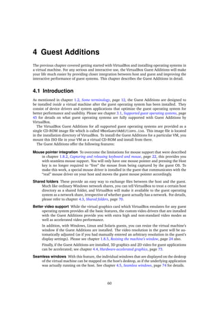 4 Guest Additions
The previous chapter covered getting started with VirtualBox and installing operating systems in
a virtual machine. For any serious and interactive use, the VirtualBox Guest Additions will make
your life much easier by providing closer integration between host and guest and improving the
interactive performance of guest systems. This chapter describes the Guest Additions in detail.
4.1 Introduction
As mentioned in chapter 1.2, Some terminology, page 12, the Guest Additions are designed to
be installed inside a virtual machine after the guest operating system has been installed. They
consist of device drivers and system applications that optimize the guest operating system for
better performance and usability. Please see chapter 3.1, Supported guest operating systems, page
45 for details on what guest operating systems are fully supported with Guest Additions by
VirtualBox.
The VirtualBox Guest Additions for all supported guest operating systems are provided as a
single CD-ROM image ﬁle which is called VBoxGuestAdditions.iso. This image ﬁle is located
in the installation directory of VirtualBox. To install the Guest Additions for a particular VM, you
mount this ISO ﬁle in your VM as a virtual CD-ROM and install from there.
The Guest Additions offer the following features:
Mouse pointer integration To overcome the limitations for mouse support that were described
in chapter 1.8.2, Capturing and releasing keyboard and mouse, page 22, this provides you
with seamless mouse support. You will only have one mouse pointer and pressing the Host
key is no longer required to “free” the mouse from being captured by the guest OS. To
make this work, a special mouse driver is installed in the guest that communicates with the
“real” mouse driver on your host and moves the guest mouse pointer accordingly.
Shared folders These provide an easy way to exchange ﬁles between the host and the guest.
Much like ordinary Windows network shares, you can tell VirtualBox to treat a certain host
directory as a shared folder, and VirtualBox will make it available to the guest operating
system as a network share, irrespective of whether guest actually has a network. For details,
please refer to chapter 4.3, Shared folders, page 70.
Better video support While the virtual graphics card which VirtualBox emulates for any guest
operating system provides all the basic features, the custom video drivers that are installed
with the Guest Additions provide you with extra high and non-standard video modes as
well as accelerated video performance.
In addition, with Windows, Linux and Solaris guests, you can resize the virtual machine’s
window if the Guest Additions are installed. The video resolution in the guest will be au-
tomatically adjusted (as if you had manually entered an arbitrary resolution in the guest’s
display settings). Please see chapter 1.8.5, Resizing the machine’s window, page 24 also.
Finally, if the Guest Additions are installed, 3D graphics and 2D video for guest applications
can be accelerated; see chapter 4.4, Hardware-accelerated graphics, page 73.
Seamless windows With this feature, the individual windows that are displayed on the desktop
of the virtual machine can be mapped on the host’s desktop, as if the underlying application
was actually running on the host. See chapter 4.5, Seamless windows, page 74 for details.
60
 