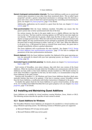 4 Guest Additions
Generic host/guest communication channels The Guest Additions enable you to control and
monitor guest execution in ways other than those mentioned above. The so-called “guest
properties” provide a generic string-based mechanism to exchange data bits between a
guest and a host, some of which have special meanings for controlling and monitoring the
guest; see chapter 4.6, Guest properties, page 75 for details.
Additionally, applications can be started in a guest from the host; see chapter 4.7, Guest
control, page 77.
Time synchronization With the Guest Additions installed, VirtualBox can ensure that the
guest’s system time is better synchronized with that of the host.
For various reasons, the time in the guest might run at a slightly different rate than the
time on the host. The host could be receiving updates via NTP and its own time might not
run linearly. A VM could also be paused, which stops the ﬂow of time in the guest for a
shorter or longer period of time. When the wall clock time between the guest and host only
differs slightly, the time synchronization service attempts to gradually and smoothly adjust
the guest time in small increments to either “catch up” or “lose” time. When the difference
is too great (e.g., a VM paused for hours or restored from saved state), the guest time is
changed immediately, without a gradual adjustment.
The Guest Additions will re-synchronize the time regularly. See chapter 9.14.3, Tuning
the Guest Additions time synchronization parameters, page 179 for how to conﬁgure the
parameters of the time synchronization mechanism.
Shared clipboard With the Guest Additions installed, the clipboard of the guest operating sys-
tem can optionally be shared with your host operating system; see chapter 3.3, General
settings, page 48.
Automated logons (credentials passing) For details, please see chapter 9.2, Automated guest
logons, page 160.
Each version of VirtualBox, even minor releases, ship with their own version of the Guest
Additions. While the interfaces through which the VirtualBox core communicates with the Guest
Additions are kept stable so that Guest Additions already installed in a VM should continue to
work when VirtualBox is upgraded on the host, for best results, it is recommended to keep the
Guest Additions at the same version.
Starting with VirtualBox 3.1, the Windows and Linux Guest Additions therefore check auto-
matically whether they have to be updated. If the host is running a newer VirtualBox version
than the Guest Additions, a notiﬁcation with further instructions is displayed in the guest.
To disable this update check for the Guest Additions of a given virtual machine, set the value
of its /VirtualBox/GuestAdd/CheckHostVersion guest property to 0; see chapter 4.6, Guest
properties, page 75 for details.
4.2 Installing and Maintaining Guest Additions
Guest Additions are available for virtual machines running Windows, Linux, Solaris or OS/2.
The following sections describe the speciﬁcs of each variant in detail.
4.2.1 Guest Additions for Windows
The VirtualBox Windows Guest Additions are designed to be installed in a virtual machine run-
ning a Windows operating system. The following versions of Windows guests are supported:
• Microsoft Windows NT 4.0 (any service pack)
• Microsoft Windows 2000 (any service pack)
61
 