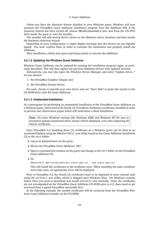 4 Guest Additions
Unless you have the Autostart feature disabled in your Windows guest, Windows will now
autostart the VirtualBox Guest Additions installation program from the Additions ISO. If the
Autostart feature has been turned off, choose VBoxWindowsAdditions.exe from the CD/DVD
drive inside the guest to start the installer.
The installer will add several device drivers to the Windows driver database and then invoke
the hardware detection wizard.
Depending on your conﬁguration, it might display warnings that the drivers are not digitally
signed. You must conﬁrm these in order to continue the installation and properly install the
Additions.
After installation, reboot your guest operating system to activate the Additions.
4.2.1.2 Updating the Windows Guest Additions
Windows Guest Additions can be updated by running the installation program again, as previ-
ously described. This will then replace the previous Additions drivers with updated versions.
Alternatively, you may also open the Windows Device Manager and select “Update driver...“
for two devices:
1. the VirtualBox Graphics Adapter and
2. the VirtualBox System Device.
For each, choose to provide your own driver and use “Have Disk” to point the wizard to the
CD-ROM drive with the Guest Additions.
4.2.1.3 Unattended Installation
As a prerequiste for performing an unattended installation of the VirtualBox Guest Additions on
a Windows guest, there need to be Oracle CA (Certiﬁcate Authority) certiﬁcates installed in order
to prevent user intervention popus which will undermine a silent installation.
Note: On some Windows versions like Windows 2000 and Windows XP the user in-
tervention popups mentioned above always will be displayed, even after importing the
Oracle certiﬁcates.
Since VirtualBox 4.2 installing those CA certiﬁcates on a Windows guest can be done in an
automated fashion using the VBoxCertUtil.exe utility found on the Guest Additions installation
CD in the cert folder:
• Log in as Administrator on the guest.
• Mount the VirtualBox Guest Additions .ISO.
• Open a command line window on the guest and change to the cert folder on the VirtualBox
Guest Additions CD.
• Do
VBoxCertUtil add-trusted-publisher oracle-vbox.cer --root oracle-vbox.cer
This will install the certiﬁcates to the certiﬁcate store. When installing the same certiﬁcate
more than once, an appropriate error will be displayed.
Prior to VirtualBox 4.2 the Oracle CA certiﬁcates need to be imported in more manual style
using the certutil.exe utility, which is shipped since Windows Vista. For Windows versions
before Vista you need to download and install certutil.exe manually. Since the certiﬁcates
are not accompanied on the VirtualBox Guest Additions CD-ROM prior to 4.2, these need to get
extracted from a signed VirtualBox executable ﬁrst.
In the following example the needed certiﬁcates will be extracted from the VirtualBox Win-
dows Guest Additions installer on the CD-ROM:
63
 