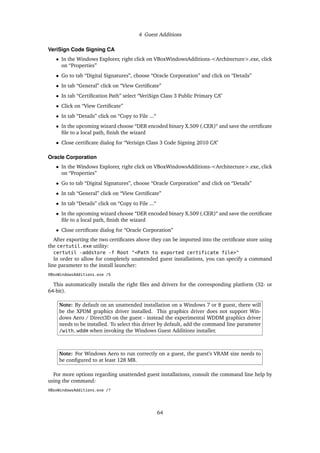 4 Guest Additions
VeriSign Code Signing CA
• In the Windows Explorer, right click on VBoxWindowsAdditions-<Architecture>.exe, click
on “Properties”
• Go to tab “Digital Signatures”, choose “Oracle Corporation” and click on “Details”
• In tab “General” click on “View Certiﬁcate”
• In tab “Certiﬁcation Path” select “VeriSign Class 3 Public Primary CA”
• Click on “View Certiﬁcate”
• In tab “Details” click on “Copy to File ...“
• In the upcoming wizard choose “DER encoded binary X.509 (.CER)“ and save the certiﬁcate
ﬁle to a local path, ﬁnish the wizard
• Close certiﬁcate dialog for “Verisign Class 3 Code Signing 2010 CA”
Oracle Corporation
• In the Windows Explorer, right click on VBoxWindowsAdditions-<Architecture>.exe, click
on “Properties”
• Go to tab “Digital Signatures”, choose “Oracle Corporation” and click on “Details”
• In tab “General” click on “View Certiﬁcate”
• In tab “Details” click on “Copy to File ...“
• In the upcoming wizard choose “DER encoded binary X.509 (.CER)“ and save the certiﬁcate
ﬁle to a local path, ﬁnish the wizard
• Close certiﬁcate dialog for “Oracle Corporation”
After exporting the two certiﬁcates above they can be imported into the certiﬁcate store using
the certutil.exe utility:
certutil -addstore -f Root "<Path to exported certificate file>"
In order to allow for completely unattended guest installations, you can specify a command
line parameter to the install launcher:
VBoxWindowsAdditions.exe /S
This automatically installs the right ﬁles and drivers for the corresponding platform (32- or
64-bit).
Note: By default on an unattended installation on a Windows 7 or 8 guest, there will
be the XPDM graphics driver installed. This graphics driver does not support Win-
dows Aero / Direct3D on the guest - instead the experimental WDDM graphics driver
needs to be installed. To select this driver by default, add the command line parameter
/with_wddm when invoking the Windows Guest Additions installer.
Note: For Windows Aero to run correctly on a guest, the guest’s VRAM size needs to
be conﬁgured to at least 128 MB.
For more options regarding unattended guest installations, consult the command line help by
using the command:
VBoxWindowsAdditions.exe /?
64
 