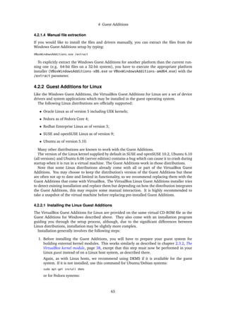 4 Guest Additions
4.2.1.4 Manual ﬁle extraction
If you would like to install the ﬁles and drivers manually, you can extract the ﬁles from the
Windows Guest Additions setup by typing:
VBoxWindowsAdditions.exe /extract
To explicitly extract the Windows Guest Additions for another platform than the current run-
ning one (e.g. 64-bit ﬁles on a 32-bit system), you have to execute the appropriate platform
installer (VBoxWindowsAdditions-x86.exe or VBoxWindowsAdditions-amd64.exe) with the
/extract parameter.
4.2.2 Guest Additions for Linux
Like the Windows Guest Additions, the VirtualBox Guest Additions for Linux are a set of device
drivers and system applications which may be installed in the guest operating system.
The following Linux distributions are ofﬁcially supported:
• Oracle Linux as of version 5 including UEK kernels;
• Fedora as of Fedora Core 4;
• Redhat Enterprise Linux as of version 3;
• SUSE and openSUSE Linux as of version 9;
• Ubuntu as of version 5.10.
Many other distributions are known to work with the Guest Additions.
The version of the Linux kernel supplied by default in SUSE and openSUSE 10.2, Ubuntu 6.10
(all versions) and Ubuntu 6.06 (server edition) contains a bug which can cause it to crash during
startup when it is run in a virtual machine. The Guest Additions work in those distributions.
Note that some Linux distributions already come with all or part of the VirtualBox Guest
Additions. You may choose to keep the distribution’s version of the Guest Additions but these
are often not up to date and limited in functionality, so we recommend replacing them with the
Guest Additions that come with VirtualBox. The VirtualBox Linux Guest Additions installer tries
to detect existing installation and replace them but depending on how the distribution integrates
the Guest Additions, this may require some manual interaction. It is highly recommended to
take a snapshot of the virtual machine before replacing pre-installed Guest Additions.
4.2.2.1 Installing the Linux Guest Additions
The VirtualBox Guest Additions for Linux are provided on the same virtual CD-ROM ﬁle as the
Guest Additions for Windows described above. They also come with an installation program
guiding you through the setup process, although, due to the signiﬁcant differences between
Linux distributions, installation may be slightly more complex.
Installation generally involves the following steps:
1. Before installing the Guest Additions, you will have to prepare your guest system for
building external kernel modules. This works similarly as described in chapter 2.3.2, The
VirtualBox kernel module, page 38, except that this step must now be performed in your
Linux guest instead of on a Linux host system, as described there.
Again, as with Linux hosts, we recommend using DKMS if it is available for the guest
system. If it is not installed, use this command for Ubuntu/Debian systems:
sudo apt-get install dkms
or for Fedora systems:
65
 