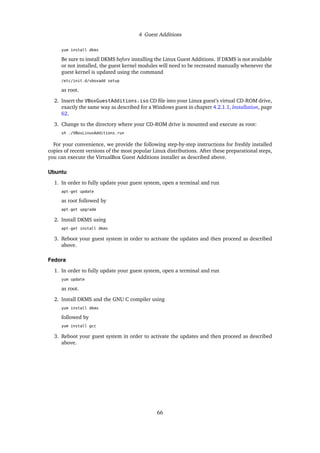 4 Guest Additions
yum install dkms
Be sure to install DKMS before installing the Linux Guest Additions. If DKMS is not available
or not installed, the guest kernel modules will need to be recreated manually whenever the
guest kernel is updated using the command
/etc/init.d/vboxadd setup
as root.
2. Insert the VBoxGuestAdditions.iso CD ﬁle into your Linux guest’s virtual CD-ROM drive,
exactly the same way as described for a Windows guest in chapter 4.2.1.1, Installation, page
62.
3. Change to the directory where your CD-ROM drive is mounted and execute as root:
sh ./VBoxLinuxAdditions.run
For your convenience, we provide the following step-by-step instructions for freshly installed
copies of recent versions of the most popular Linux distributions. After these preparational steps,
you can execute the VirtualBox Guest Additions installer as described above.
Ubuntu
1. In order to fully update your guest system, open a terminal and run
apt-get update
as root followed by
apt-get upgrade
2. Install DKMS using
apt-get install dkms
3. Reboot your guest system in order to activate the updates and then proceed as described
above.
Fedora
1. In order to fully update your guest system, open a terminal and run
yum update
as root.
2. Install DKMS and the GNU C compiler using
yum install dkms
followed by
yum install gcc
3. Reboot your guest system in order to activate the updates and then proceed as described
above.
66
 
