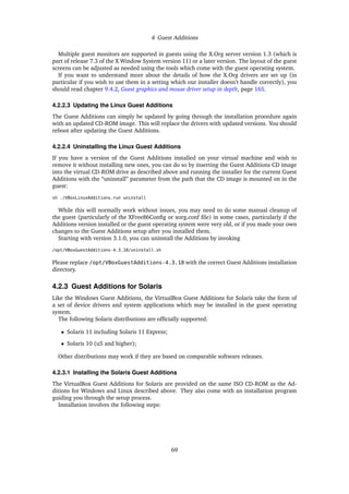 4 Guest Additions
Multiple guest monitors are supported in guests using the X.Org server version 1.3 (which is
part of release 7.3 of the X Window System version 11) or a later version. The layout of the guest
screens can be adjusted as needed using the tools which come with the guest operating system.
If you want to understand more about the details of how the X.Org drivers are set up (in
particular if you wish to use them in a setting which our installer doesn’t handle correctly), you
should read chapter 9.4.2, Guest graphics and mouse driver setup in depth, page 165.
4.2.2.3 Updating the Linux Guest Additions
The Guest Additions can simply be updated by going through the installation procedure again
with an updated CD-ROM image. This will replace the drivers with updated versions. You should
reboot after updating the Guest Additions.
4.2.2.4 Uninstalling the Linux Guest Additions
If you have a version of the Guest Additions installed on your virtual machine and wish to
remove it without installing new ones, you can do so by inserting the Guest Additions CD image
into the virtual CD-ROM drive as described above and running the installer for the current Guest
Additions with the “uninstall” parameter from the path that the CD image is mounted on in the
guest:
sh ./VBoxLinuxAdditions.run uninstall
While this will normally work without issues, you may need to do some manual cleanup of
the guest (particularly of the XFree86Conﬁg or xorg.conf ﬁle) in some cases, particularly if the
Additions version installed or the guest operating system were very old, or if you made your own
changes to the Guest Additions setup after you installed them.
Starting with version 3.1.0, you can uninstall the Additions by invoking
/opt/VBoxGuestAdditions-4.3.18/uninstall.sh
Please replace /opt/VBoxGuestAdditions-4.3.18 with the correct Guest Additions installation
directory.
4.2.3 Guest Additions for Solaris
Like the Windows Guest Additions, the VirtualBox Guest Additions for Solaris take the form of
a set of device drivers and system applications which may be installed in the guest operating
system.
The following Solaris distributions are ofﬁcially supported:
• Solaris 11 including Solaris 11 Express;
• Solaris 10 (u5 and higher);
Other distributions may work if they are based on comparable software releases.
4.2.3.1 Installing the Solaris Guest Additions
The VirtualBox Guest Additions for Solaris are provided on the same ISO CD-ROM as the Ad-
ditions for Windows and Linux described above. They also come with an installation program
guiding you through the setup process.
Installation involves the following steps:
69
 