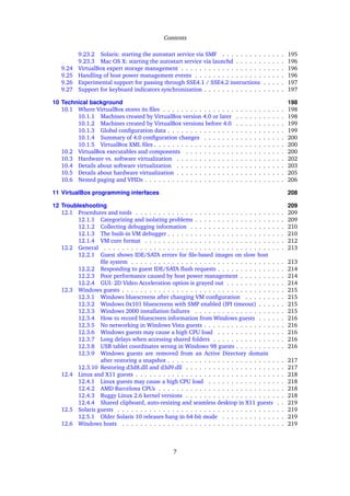 Contents
9.23.2 Solaris: starting the autostart service via SMF . . . . . . . . . . . . . . 195
9.23.3 Mac OS X: starting the autostart service via launchd . . . . . . . . . . . 196
9.24 VirtualBox expert storage management . . . . . . . . . . . . . . . . . . . . . . . 196
9.25 Handling of host power management events . . . . . . . . . . . . . . . . . . . . 196
9.26 Experimental support for passing through SSE4.1 / SSE4.2 instructions . . . . . 197
9.27 Support for keyboard indicators synchronization . . . . . . . . . . . . . . . . . . 197
10 Technical background 198
10.1 Where VirtualBox stores its ﬁles . . . . . . . . . . . . . . . . . . . . . . . . . . . 198
10.1.1 Machines created by VirtualBox version 4.0 or later . . . . . . . . . . . 198
10.1.2 Machines created by VirtualBox versions before 4.0 . . . . . . . . . . . 199
10.1.3 Global conﬁguration data . . . . . . . . . . . . . . . . . . . . . . . . . . 199
10.1.4 Summary of 4.0 conﬁguration changes . . . . . . . . . . . . . . . . . . 200
10.1.5 VirtualBox XML ﬁles . . . . . . . . . . . . . . . . . . . . . . . . . . . . . 200
10.2 VirtualBox executables and components . . . . . . . . . . . . . . . . . . . . . . 200
10.3 Hardware vs. software virtualization . . . . . . . . . . . . . . . . . . . . . . . . 202
10.4 Details about software virtualization . . . . . . . . . . . . . . . . . . . . . . . . 203
10.5 Details about hardware virtualization . . . . . . . . . . . . . . . . . . . . . . . . 205
10.6 Nested paging and VPIDs . . . . . . . . . . . . . . . . . . . . . . . . . . . . . . . 206
11 VirtualBox programming interfaces 208
12 Troubleshooting 209
12.1 Procedures and tools . . . . . . . . . . . . . . . . . . . . . . . . . . . . . . . . . 209
12.1.1 Categorizing and isolating problems . . . . . . . . . . . . . . . . . . . . 209
12.1.2 Collecting debugging information . . . . . . . . . . . . . . . . . . . . . 210
12.1.3 The built-in VM debugger . . . . . . . . . . . . . . . . . . . . . . . . . . 210
12.1.4 VM core format . . . . . . . . . . . . . . . . . . . . . . . . . . . . . . . 212
12.2 General . . . . . . . . . . . . . . . . . . . . . . . . . . . . . . . . . . . . . . . . 213
12.2.1 Guest shows IDE/SATA errors for ﬁle-based images on slow host
ﬁle system . . . . . . . . . . . . . . . . . . . . . . . . . . . . . . . . . . 213
12.2.2 Responding to guest IDE/SATA ﬂush requests . . . . . . . . . . . . . . . 214
12.2.3 Poor performance caused by host power management . . . . . . . . . . 214
12.2.4 GUI: 2D Video Acceleration option is grayed out . . . . . . . . . . . . . 214
12.3 Windows guests . . . . . . . . . . . . . . . . . . . . . . . . . . . . . . . . . . . . 215
12.3.1 Windows bluescreens after changing VM conﬁguration . . . . . . . . . 215
12.3.2 Windows 0x101 bluescreens with SMP enabled (IPI timeout) . . . . . . 215
12.3.3 Windows 2000 installation failures . . . . . . . . . . . . . . . . . . . . 215
12.3.4 How to record bluescreen information from Windows guests . . . . . . 216
12.3.5 No networking in Windows Vista guests . . . . . . . . . . . . . . . . . . 216
12.3.6 Windows guests may cause a high CPU load . . . . . . . . . . . . . . . 216
12.3.7 Long delays when accessing shared folders . . . . . . . . . . . . . . . . 216
12.3.8 USB tablet coordinates wrong in Windows 98 guests . . . . . . . . . . . 216
12.3.9 Windows guests are removed from an Active Directory domain
after restoring a snapshot . . . . . . . . . . . . . . . . . . . . . . . . . . 217
12.3.10 Restoring d3d8.dll and d3d9.dll . . . . . . . . . . . . . . . . . . . . . . 217
12.4 Linux and X11 guests . . . . . . . . . . . . . . . . . . . . . . . . . . . . . . . . . 218
12.4.1 Linux guests may cause a high CPU load . . . . . . . . . . . . . . . . . 218
12.4.2 AMD Barcelona CPUs . . . . . . . . . . . . . . . . . . . . . . . . . . . . 218
12.4.3 Buggy Linux 2.6 kernel versions . . . . . . . . . . . . . . . . . . . . . . 218
12.4.4 Shared clipboard, auto-resizing and seamless desktop in X11 guests . . 219
12.5 Solaris guests . . . . . . . . . . . . . . . . . . . . . . . . . . . . . . . . . . . . . 219
12.5.1 Older Solaris 10 releases hang in 64-bit mode . . . . . . . . . . . . . . 219
12.6 Windows hosts . . . . . . . . . . . . . . . . . . . . . . . . . . . . . . . . . . . . 219
7
 