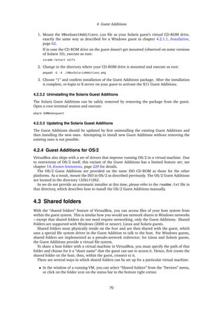 4 Guest Additions
1. Mount the VBoxGuestAdditions.iso ﬁle as your Solaris guest’s virtual CD-ROM drive,
exactly the same way as described for a Windows guest in chapter 4.2.1.1, Installation,
page 62.
If in case the CD-ROM drive on the guest doesn’t get mounted (observed on some versions
of Solaris 10), execute as root:
svcadm restart volfs
2. Change to the directory where your CD-ROM drive is mounted and execute as root:
pkgadd -G -d ./VBoxSolarisAdditions.pkg
3. Choose “1” and conﬁrm installation of the Guest Additions package. After the installation
is complete, re-login to X server on your guest to activate the X11 Guest Additions.
4.2.3.2 Uninstalling the Solaris Guest Additions
The Solaris Guest Additions can be safely removed by removing the package from the guest.
Open a root terminal session and execute:
pkgrm SUNWvboxguest
4.2.3.3 Updating the Solaris Guest Additions
The Guest Additions should be updated by ﬁrst uninstalling the existing Guest Additions and
then installing the new ones. Attempting to install new Guest Additions without removing the
existing ones is not possible.
4.2.4 Guest Additions for OS/2
VirtualBox also ships with a set of drivers that improve running OS/2 in a virtual machine. Due
to restrictions of OS/2 itself, this variant of the Guest Additions has a limited feature set; see
chapter 14, Known limitations, page 229 for details.
The OS/2 Guest Additions are provided on the same ISO CD-ROM as those for the other
platforms. As a result, mount the ISO in OS/2 as described previously. The OS/2 Guest Additions
are located in the directory 32bitOS2.
As we do not provide an automatic installer at this time, please refer to the readme.txt ﬁle in
that directory, which describes how to install the OS/2 Guest Additions manually.
4.3 Shared folders
With the “shared folders” feature of VirtualBox, you can access ﬁles of your host system from
within the guest system. This is similar how you would use network shares in Windows networks
– except that shared folders do not need require networking, only the Guest Additions. Shared
Folders are supported with Windows (2000 or newer), Linux and Solaris guests.
Shared folders must physically reside on the host and are then shared with the guest, which
uses a special ﬁle system driver in the Guest Addition to talk to the host. For Windows guests,
shared folders are implemented as a pseudo-network redirector; for Linux and Solaris guests,
the Guest Additions provide a virtual ﬁle system.
To share a host folder with a virtual machine in VirtualBox, you must specify the path of that
folder and choose for it a “share name” that the guest can use to access it. Hence, ﬁrst create the
shared folder on the host; then, within the guest, connect to it.
There are several ways in which shared folders can be set up for a particular virtual machine:
• In the window of a running VM, you can select “Shared folders” from the “Devices” menu,
or click on the folder icon on the status bar in the bottom right corner.
70
 
