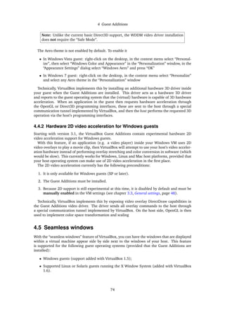 4 Guest Additions
Note: Unlike the current basic Direct3D support, the WDDM video driver installation
does not require the “Safe Mode”.
The Aero theme is not enabled by default. To enable it
• In Windows Vista guest: right-click on the desktop, in the context menu select “Personal-
ize”, then select “Windows Color and Appearance” in the “Personalization” window, in the
“Appearance Settings” dialog select “Windows Aero” and press “OK”
• In Windows 7 guest: right-click on the desktop, in the context menu select “Personalize”
and select any Aero theme in the “Personalization” window
Technically, VirtualBox implements this by installing an additional hardware 3D driver inside
your guest when the Guest Additions are installed. This driver acts as a hardware 3D driver
and reports to the guest operating system that the (virtual) hardware is capable of 3D hardware
acceleration. When an application in the guest then requests hardware acceleration through
the OpenGL or Direct3D programming interfaces, these are sent to the host through a special
communication tunnel implemented by VirtualBox, and then the host performs the requested 3D
operation via the host’s programming interfaces.
4.4.2 Hardware 2D video acceleration for Windows guests
Starting with version 3.1, the VirtualBox Guest Additions contain experimental hardware 2D
video acceleration support for Windows guests.
With this feature, if an application (e.g. a video player) inside your Windows VM uses 2D
video overlays to play a movie clip, then VirtualBox will attempt to use your host’s video acceler-
ation hardware instead of performing overlay stretching and color conversion in software (which
would be slow). This currently works for Windows, Linux and Mac host platforms, provided that
your host operating system can make use of 2D video acceleration in the ﬁrst place.
The 2D video acceleration currently has the following preconditions:
1. It is only available for Windows guests (XP or later).
2. The Guest Additions must be installed.
3. Because 2D support is still experimental at this time, it is disabled by default and must be
manually enabled in the VM settings (see chapter 3.3, General settings, page 48).
Technically, VirtualBox implements this by exposing video overlay DirectDraw capabilities in
the Guest Additions video driver. The driver sends all overlay commands to the host through
a special communication tunnel implemented by VirtualBox. On the host side, OpenGL is then
used to implement color space transformation and scaling
4.5 Seamless windows
With the “seamless windows” feature of VirtualBox, you can have the windows that are displayed
within a virtual machine appear side by side next to the windows of your host. This feature
is supported for the following guest operating systems (provided that the Guest Additions are
installed):
• Windows guests (support added with VirtualBox 1.5);
• Supported Linux or Solaris guests running the X Window System (added with VirtualBox
1.6).
74
 