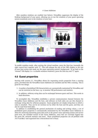 4 Guest Additions
After seamless windows are enabled (see below), VirtualBox suppresses the display of the
Desktop background of your guest, allowing you to run the windows of your guest operating
system seamlessly next to the windows of your host:
To enable seamless mode, after starting the virtual machine, press the Host key (normally the
right control key) together with “L”. This will enlarge the size of the VM’s display to the size
of your host screen and mask out the guest operating system’s background. To go back to the
“normal” VM display (i.e. to disable seamless windows), press the Host key and “L” again.
4.6 Guest properties
Starting with version 2.1, VirtualBox allows for requesting certain properties from a running
guest, provided that the VirtualBox Guest Additions are installed and the VM is running. This is
good for two things:
1. A number of predeﬁned VM characteristics are automatically maintained by VirtualBox and
can be retrieved on the host, e.g. to monitor VM performance and statistics.
2. In addition, arbitrary string data can be exchanged between guest and host. This works in
both directions.
To accomplish this, VirtualBox establishes a private communication channel between the
VirtualBox Guest Additions and the host, and software on both sides can use this channel to
exchange string data for arbitrary purposes. Guest properties are simply string keys to which a
value is attached. They can be set (written to) by either the host and the guest, and they can
also be read from both sides.
In addition to establishing the general mechanism of reading and writing values, a set of
predeﬁned guest properties is automatically maintained by the VirtualBox Guest Additions to
allow for retrieving interesting guest data such as the guest’s exact operating system and service
pack level, the installed version of the Guest Additions, users that are currently logged into
the guest OS, network statistics and more. These predeﬁned properties are all preﬁxed with
/VirtualBox/ and organized into a hierarchical tree of keys.
75
 