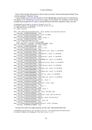 4 Guest Additions
Some of this runtime information is shown when you select “Session Information Dialog” from
a virtual machine’s “Machine” menu.
A more ﬂexible way to use this channel is via the VBoxManage guestproperty command set;
see chapter 8.30, VBoxManage guestproperty, page 145 for details. For example, to have all the
available guest properties for a given running VM listed with their respective values, use this:
$ VBoxManage guestproperty enumerate "Windows Vista III"
VirtualBox Command Line Management Interface Version 4.3.18
(C) 2005-2014 Oracle Corporation
All rights reserved.
Name: /VirtualBox/GuestInfo/OS/Product, value: Windows Vista Business Edition,
timestamp: 1229098278843087000, flags:
Name: /VirtualBox/GuestInfo/OS/Release, value: 6.0.6001,
timestamp: 1229098278950553000, flags:
Name: /VirtualBox/GuestInfo/OS/ServicePack, value: 1,
timestamp: 1229098279122627000, flags:
Name: /VirtualBox/GuestAdd/InstallDir,
value: C:/Program Files/Oracle/VirtualBox
Guest Additions, timestamp: 1229098279269739000, flags:
Name: /VirtualBox/GuestAdd/Revision, value: 40720,
timestamp: 1229098279345664000, flags:
Name: /VirtualBox/GuestAdd/Version, value: 4.3.18,
timestamp: 1229098279479515000, flags:
Name: /VirtualBox/GuestAdd/Components/VBoxControl.exe, value: 4.3.18r40720,
timestamp: 1229098279651731000, flags:
Name: /VirtualBox/GuestAdd/Components/VBoxHook.dll, value: 4.3.18r40720,
timestamp: 1229098279804835000, flags:
Name: /VirtualBox/GuestAdd/Components/VBoxDisp.dll, value: 4.3.18r40720,
timestamp: 1229098279880611000, flags:
Name: /VirtualBox/GuestAdd/Components/VBoxMRXNP.dll, value: 4.3.18r40720,
timestamp: 1229098279882618000, flags:
Name: /VirtualBox/GuestAdd/Components/VBoxService.exe, value: 4.3.18r40720,
timestamp: 1229098279883195000, flags:
Name: /VirtualBox/GuestAdd/Components/VBoxTray.exe, value: 4.3.18r40720,
timestamp: 1229098279885027000, flags:
Name: /VirtualBox/GuestAdd/Components/VBoxGuest.sys, value: 4.3.18r40720,
timestamp: 1229098279886838000, flags:
Name: /VirtualBox/GuestAdd/Components/VBoxMouse.sys, value: 4.3.18r40720,
timestamp: 1229098279890600000, flags:
Name: /VirtualBox/GuestAdd/Components/VBoxSF.sys, value: 4.3.18r40720,
timestamp: 1229098279893056000, flags:
Name: /VirtualBox/GuestAdd/Components/VBoxVideo.sys, value: 4.3.18r40720,
timestamp: 1229098279895767000, flags:
Name: /VirtualBox/GuestInfo/OS/LoggedInUsers, value: 1,
timestamp: 1229099826317660000, flags:
Name: /VirtualBox/GuestInfo/OS/NoLoggedInUsers, value: false,
timestamp: 1229098455580553000, flags:
Name: /VirtualBox/GuestInfo/Net/Count, value: 1,
timestamp: 1229099826299785000, flags:
Name: /VirtualBox/HostInfo/GUI/LanguageID, value: C,
timestamp: 1229098151272771000, flags:
Name: /VirtualBox/GuestInfo/Net/0/V4/IP, value: 192.168.2.102,
timestamp: 1229099826300088000, flags:
Name: /VirtualBox/GuestInfo/Net/0/V4/Broadcast, value: 255.255.255.255,
timestamp: 1229099826300220000, flags:
Name: /VirtualBox/GuestInfo/Net/0/V4/Netmask, value: 255.255.255.0,
timestamp: 1229099826300350000, flags:
Name: /VirtualBox/GuestInfo/Net/0/Status, value: Up,
timestamp: 1229099826300524000, flags:
Name: /VirtualBox/GuestInfo/OS/LoggedInUsersList, value: username,
timestamp: 1229099826317386000, flags:
To query the value of a single property, use the “get” subcommand like this:
$ VBoxManage guestproperty get "Windows Vista III" "/VirtualBox/GuestInfo/OS/Product"
VirtualBox Command Line Management Interface Version 4.3.18
76
 