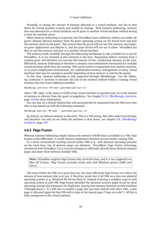 4 Guest Additions
Normally, to change the amount of memory allocated to a virtual machine, one has to shut
down the virtual machine entirely and modify its settings. With memory ballooning, memory
that was allocated for a virtual machine can be given to another virtual machine without having
to shut the machine down.
When memory ballooning is requested, the VirtualBox Guest Additions (which run inside the
guest) allocate physical memory from the guest operating system on the kernel level and lock
this memory down in the guest. This ensures that the guest will not use that memory any longer:
no guest applications can allocate it, and the guest kernel will not use it either. VirtualBox can
then re-use this memory and give it to another virtual machine.
The memory made available through the ballooning mechanism is only available for re-use by
VirtualBox. It is not returned as free memory to the host. Requesting balloon memory from a
running guest will therefore not increase the amount of free, unallocated memory on the host.
Effectively, memory ballooning is therefore a memory overcommitment mechanism for multiple
virtual machines while they are running. This can be useful to temporarily start another machine,
or in more complicated environments, for sophisticated memory management of many virtual
machines that may be running in parallel depending on how memory is used by the guests.
At this time, memory ballooning is only supported through VBoxManage. Use the follow-
ing command to increase or decrease the size of the memory balloon within a running virtual
machine that has Guest Additions installed:
VBoxManage controlvm "VM name" guestmemoryballoon <n>
where "VM name" is the name or UUID of the virtual machine in question and <n> is the amount
of memory to allocate from the guest in megabytes. See chapter 8.13, VBoxManage controlvm,
page 134 for more information.
You can also set a default balloon that will automatically be requested from the VM every time
after it has started up with the following command:
VBoxManage modifyvm "VM name" --guestmemoryballoon <n>
By default, no balloon memory is allocated. This is a VM setting, like other modifyvm settings,
and therefore can only be set while the machine is shut down; see chapter 8.8, VBoxManage
modifyvm, page 125.
4.8.2 Page Fusion
Whereas memory ballooning simply reduces the amount of RAM that is available to a VM, Page
Fusion works differently: it avoids memory duplication between several similar running VMs.
In a server environment running several similar VMs (e.g. with identical operating systems)
on the same host, lots of memory pages are identical. VirtualBox’s Page Fusion technology,
introduced with VirtualBox 3.2, is a novel technique to efﬁciently identify these identical memory
pages and share them between multiple VMs.
Note: VirtualBox supports Page Fusion only on 64-bit hosts, and it is not supported on
Mac OS X hosts. Page Fusion currently works only with Windows guests (2000 and
later).
The more similar the VMs on a given host are, the more efﬁciently Page Fusion can reduce the
amount of host memory that is in use. It therefore works best if all VMs on a host run identical
operating systems (e.g. Windows XP Service Pack 2). Instead of having a complete copy of each
operating system in each VM, Page Fusion identiﬁes the identical memory pages in use by these
operating systems and eliminates the duplicates, sharing host memory between several machines
(“deduplication”). If a VM tries to modify a page that has been shared with other VMs, a new
page is allocated again for that VM with a copy of the shared page (“copy on write”). All this is
fully transparent to the virtual machine.
78
 