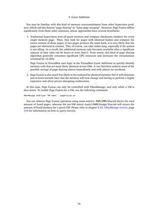 4 Guest Additions
You may be familiar with this kind of memory overcommitment from other hypervisor prod-
ucts, which call this feature “page sharing” or “same page merging”. However, Page Fusion differs
signiﬁcantly from those other solutions, whose approaches have several drawbacks:
1. Traditional hypervisors scan all guest memory and compute checksums (hashes) for every
single memory page. Then, they look for pages with identical hashes and compare the
entire content of those pages; if two pages produce the same hash, it is very likely that the
pages are identical in content. This, of course, can take rather long, especially if the system
is not idling. As a result, the additional memory only becomes available after a signiﬁcant
amount of time (this can be hours or even days!). Even worse, this kind of page sharing
algorithm generally consumes signiﬁcant CPU resources and increases the virtualization
overhead by 10-20%.
Page Fusion in VirtualBox uses logic in the VirtualBox Guest Additions to quickly identify
memory cells that are most likely identical across VMs. It can therefore achieve most of the
possible savings of page sharing almost immediately and with almost no overhead.
2. Page Fusion is also much less likely to be confused by identical memory that it will eliminate
just to learn seconds later that the memory will now change and having to perform a highly
expensive and often service-disrupting reallocation.
At this time, Page Fusion can only be controlled with VBoxManage, and only while a VM is
shut down. To enable Page Fusion for a VM, use the following command:
VBoxManage modifyvm "VM name" --pagefusion on
You can observe Page Fusion operation using some metrics. RAM/VMM/Shared shows the total
amount of fused pages, whereas the per-VM metric Guest/RAM/Usage/Shared will return the
amount of fused memory for a given VM. Please refer to chapter 8.33, VBoxManage metrics, page
154 for information on how to query metrics.
79
 