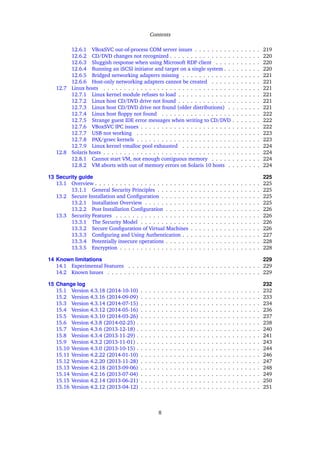 Contents
12.6.1 VBoxSVC out-of-process COM server issues . . . . . . . . . . . . . . . . 219
12.6.2 CD/DVD changes not recognized . . . . . . . . . . . . . . . . . . . . . . 220
12.6.3 Sluggish response when using Microsoft RDP client . . . . . . . . . . . 220
12.6.4 Running an iSCSI initiator and target on a single system . . . . . . . . . 220
12.6.5 Bridged networking adapters missing . . . . . . . . . . . . . . . . . . . 221
12.6.6 Host-only networking adapters cannot be created . . . . . . . . . . . . 221
12.7 Linux hosts . . . . . . . . . . . . . . . . . . . . . . . . . . . . . . . . . . . . . . 221
12.7.1 Linux kernel module refuses to load . . . . . . . . . . . . . . . . . . . . 221
12.7.2 Linux host CD/DVD drive not found . . . . . . . . . . . . . . . . . . . . 221
12.7.3 Linux host CD/DVD drive not found (older distributions) . . . . . . . . 221
12.7.4 Linux host ﬂoppy not found . . . . . . . . . . . . . . . . . . . . . . . . 222
12.7.5 Strange guest IDE error messages when writing to CD/DVD . . . . . . . 222
12.7.6 VBoxSVC IPC issues . . . . . . . . . . . . . . . . . . . . . . . . . . . . . 222
12.7.7 USB not working . . . . . . . . . . . . . . . . . . . . . . . . . . . . . . 223
12.7.8 PAX/grsec kernels . . . . . . . . . . . . . . . . . . . . . . . . . . . . . . 223
12.7.9 Linux kernel vmalloc pool exhausted . . . . . . . . . . . . . . . . . . . 224
12.8 Solaris hosts . . . . . . . . . . . . . . . . . . . . . . . . . . . . . . . . . . . . . . 224
12.8.1 Cannot start VM, not enough contiguous memory . . . . . . . . . . . . 224
12.8.2 VM aborts with out of memory errors on Solaris 10 hosts . . . . . . . . 224
13 Security guide 225
13.1 Overview . . . . . . . . . . . . . . . . . . . . . . . . . . . . . . . . . . . . . . . . 225
13.1.1 General Security Principles . . . . . . . . . . . . . . . . . . . . . . . . . 225
13.2 Secure Installation and Conﬁguration . . . . . . . . . . . . . . . . . . . . . . . . 225
13.2.1 Installation Overview . . . . . . . . . . . . . . . . . . . . . . . . . . . . 225
13.2.2 Post Installation Conﬁguration . . . . . . . . . . . . . . . . . . . . . . . 226
13.3 Security Features . . . . . . . . . . . . . . . . . . . . . . . . . . . . . . . . . . . 226
13.3.1 The Security Model . . . . . . . . . . . . . . . . . . . . . . . . . . . . . 226
13.3.2 Secure Conﬁguration of Virtual Machines . . . . . . . . . . . . . . . . . 226
13.3.3 Conﬁguring and Using Authentication . . . . . . . . . . . . . . . . . . . 227
13.3.4 Potentially insecure operations . . . . . . . . . . . . . . . . . . . . . . . 228
13.3.5 Encryption . . . . . . . . . . . . . . . . . . . . . . . . . . . . . . . . . . 228
14 Known limitations 229
14.1 Experimental Features . . . . . . . . . . . . . . . . . . . . . . . . . . . . . . . . 229
14.2 Known Issues . . . . . . . . . . . . . . . . . . . . . . . . . . . . . . . . . . . . . 229
15 Change log 232
15.1 Version 4.3.18 (2014-10-10) . . . . . . . . . . . . . . . . . . . . . . . . . . . . . 232
15.2 Version 4.3.16 (2014-09-09) . . . . . . . . . . . . . . . . . . . . . . . . . . . . . 233
15.3 Version 4.3.14 (2014-07-15) . . . . . . . . . . . . . . . . . . . . . . . . . . . . . 234
15.4 Version 4.3.12 (2014-05-16) . . . . . . . . . . . . . . . . . . . . . . . . . . . . . 236
15.5 Version 4.3.10 (2014-03-26) . . . . . . . . . . . . . . . . . . . . . . . . . . . . . 237
15.6 Version 4.3.8 (2014-02-25) . . . . . . . . . . . . . . . . . . . . . . . . . . . . . . 238
15.7 Version 4.3.6 (2013-12-18) . . . . . . . . . . . . . . . . . . . . . . . . . . . . . . 240
15.8 Version 4.3.4 (2013-11-29) . . . . . . . . . . . . . . . . . . . . . . . . . . . . . . 241
15.9 Version 4.3.2 (2013-11-01) . . . . . . . . . . . . . . . . . . . . . . . . . . . . . . 243
15.10 Version 4.3.0 (2013-10-15) . . . . . . . . . . . . . . . . . . . . . . . . . . . . . . 244
15.11 Version 4.2.22 (2014-01-10) . . . . . . . . . . . . . . . . . . . . . . . . . . . . . 246
15.12 Version 4.2.20 (2013-11-28) . . . . . . . . . . . . . . . . . . . . . . . . . . . . . 247
15.13 Version 4.2.18 (2013-09-06) . . . . . . . . . . . . . . . . . . . . . . . . . . . . . 248
15.14 Version 4.2.16 (2013-07-04) . . . . . . . . . . . . . . . . . . . . . . . . . . . . . 249
15.15 Version 4.2.14 (2013-06-21) . . . . . . . . . . . . . . . . . . . . . . . . . . . . . 250
15.16 Version 4.2.12 (2013-04-12) . . . . . . . . . . . . . . . . . . . . . . . . . . . . . 251
8
 