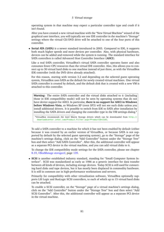 5 Virtual storage
operating system in that machine may expect a particular controller type and crash if it
isn’t found.
After you have created a new virtual machine with the “New Virtual Machine” wizard of the
graphical user interface, you will typically see one IDE controller in the machine’s “Storage”
settings where the virtual CD/DVD drive will be attached to one of the four ports of this
controller.
• Serial ATA (SATA) is a newer standard introduced in 2003. Compared to IDE, it supports
both much higher speeds and more devices per controller. Also, with physical hardware,
devices can be added and removed while the system is running. The standard interface for
SATA controllers is called Advanced Host Controller Interface (AHCI).
Like a real SATA controller, VirtualBox’s virtual SATA controller operates faster and also
consumes fewer CPU resources than the virtual IDE controller. Also, this allows you to con-
nect up to 30 virtual hard disks to one machine instead of just three, as with the VirtualBox
IDE controller (with the DVD drive already attached).
For this reason, starting with version 3.2 and depending on the selected guest operating
system, VirtualBox uses SATA as the default for newly created virtual machines. One virtual
SATA controller is created by default, and the default disk that is created with a new VM is
attached to this controller.
Warning: The entire SATA controller and the virtual disks attached to it (including
those in IDE compatibility mode) will not be seen by operating systems that do not
have device support for AHCI. In particular, there is no support for AHCI in Windows
before Windows Vista, so Windows XP (even SP3) will not see such disks unless you
install additional drivers. It is possible to switch from IDE to SATA after installation by
installing the SATA drivers and changing the controller type in the VM settings dialog.a
aVirtualBox recommends the Intel Matrix Storage drivers which can be downloaded from http://
downloadcenter.intel.com/Product_Filter.aspx?ProductID=2101.
To add a SATA controller to a machine for which it has not been enabled by default (either
because it was created by an earlier version of VirtualBox, or because SATA is not sup-
ported by default by the selected guest operating system), go to the “Storage” page of the
machine’s settings dialog, click on the “Add Controller” button under the “Storage Tree”
box and then select “Add SATA Controller”. After this, the additional controller will appear
as a separate PCI device in the virtual machine, and you can add virtual disks to it.
To change the IDE compatibility mode settings for the SATA controller, please see chapter
8.19, VBoxManage storagectl, page 139.
• SCSI is another established industry standard, standing for “Small Computer System In-
terface”. SCSI was standardized as early as 1986 as a generic interface for data transfer
between all kinds of devices, including storage devices. Today SCSI is still used for connect-
ing hard disks and tape devices, but it has mostly been displaced in commodity hardware.
It is still in common use in high-performance workstations and servers.
Primarily for compatibility with other virtualization software, VirtualBox optionally sup-
ports LSI Logic and BusLogic SCSI controllers, to each of which up to 15 virtual hard disks
can be attached.
To enable a SCSI controller, on the “Storage” page of a virtual machine’s settings dialog,
click on the “Add Controller” button under the “Storage Tree” box and then select “Add
SCSI Controller”. After this, the additional controller will appear as a separate PCI device
in the virtual machine.
81
 