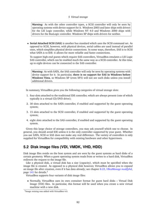 5 Virtual storage
Warning: As with the other controller types, a SCSI controller will only be seen by
operating systems with device support for it. Windows 2003 and later ships with drivers
for the LSI Logic controller, while Windows NT 4.0 and Windows 2000 ships with
drivers for the BusLogic controller. Windows XP ships with drivers for neither.
• Serial Attached SCSI (SAS) is another bus standard which uses the SCSI command set. As
opposed to SCSI, however, with physical devices, serial cables are used instead of parallel
ones, which simpliﬁes physical device connections. In some ways, therefore, SAS is to SCSI
what SATA is to IDE: it allows for more reliable and faster connections.
To support high-end guests which require SAS controllers, VirtualBox emulates a LSI Logic
SAS controller, which can be enabled much the same way as a SCSI controller. At this time,
up to eight devices can be connected to the SAS controller.
Warning: As with SATA, the SAS controller will only be seen by operating systems with
device support for it. In particular, there is no support for SAS in Windows before
Windows Vista, so Windows XP (even SP3) will not see such disks unless you install
additional drivers.
In summary, VirtualBox gives you the following categories of virtual storage slots:
1. four slots attached to the traditional IDE controller, which are always present (one of which
typically is a virtual CD/DVD drive);
2. 30 slots attached to the SATA controller, if enabled and supported by the guest operating
system;
3. 15 slots attached to the SCSI controller, if enabled and supported by the guest operating
system;
4. eight slots attached to the SAS controller, if enabled and supported by the guest operating
system.
Given this large choice of storage controllers, you may ask yourself which one to choose. In
general, you should avoid IDE unless it is the only controller supported by your guest. Whether
you use SATA, SCSI or SAS does not make any real difference. The variety of controllers is only
supplied for VirtualBox for compatibility with existing hardware and other hypervisors.
5.2 Disk image ﬁles (VDI, VMDK, VHD, HDD)
Disk image ﬁles reside on the host system and are seen by the guest systems as hard disks of a
certain geometry. When a guest operating system reads from or writes to a hard disk, VirtualBox
redirects the request to the image ﬁle.
Like a physical disk, a virtual disk has a size (capacity), which must be speciﬁed when the
image ﬁle is created. As opposed to a physical disk however, VirtualBox allows you to expand
an image ﬁle after creation, even if it has data already; see chapter 8.23, VBoxManage modifyhd,
page 141 for details.3
VirtualBox supports four variants of disk image ﬁles:
• Normally, VirtualBox uses its own container format for guest hard disks – Virtual Disk
Image (VDI) ﬁles. In particular, this format will be used when you create a new virtual
machine with a new disk.
3Image resizing was added with VirtualBox 4.0.
82
 