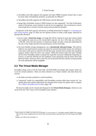 5 Virtual storage
• VirtualBox also fully supports the popular and open VMDK container format that is used
by many other virtualization products, in particular, by VMware.4
• VirtualBox also fully supports the VHD format used by Microsoft.
• Image ﬁles of Parallels version 2 (HDD format) are also supported.5
For lack of documen-
tation of the format, newer formats (3 and 4) are not supported. You can however convert
such image ﬁles to version 2 format using tools provided by Parallels.
Irrespective of the disk capacity and format, as brieﬂy mentioned in chapter 1.7, Creating your
ﬁrst virtual machine, page 18, there are two options of how to create a disk image: ﬁxed-size or
dynamically allocated.
• If you create a ﬁxed-size image, an image ﬁle will be created on your host system which
has roughly the same size as the virtual disk’s capacity. So, for a 10G disk, you will have
a 10G ﬁle. Note that the creation of a ﬁxed-size image can take a long time depending on
the size of the image and the write performance of your hard disk.
• For more ﬂexible storage management, use a dynamically allocated image. This will ini-
tially be very small and not occupy any space for unused virtual disk sectors, but will grow
every time a disk sector is written to for the ﬁrst time, until the drive reaches the maximum
capacity chosen when the drive was created. While this format takes less space initially,
the fact that VirtualBox needs to expand the image ﬁle consumes additional computing re-
sources, so until the disk ﬁle size has stabilized, write operations may be slower than with
ﬁxed size disks. However, after a time the rate of growth will slow and the average penalty
for write operations will be negligible.
5.3 The Virtual Media Manager
VirtualBox keeps track of all the hard disk, CD/DVD-ROM and ﬂoppy disk images which are
in use by virtual machines. These are often referred to as “known media” and come from two
sources:
• all media currently attached to virtual machines;
• “registered” media for compatibility with VirtualBox versions older than version 4.0. For
details about how media registration has changed with version 4.0, please refer to chapter
10.1, Where VirtualBox stores its ﬁles, page 198.
The known media can be viewed and changed in the Virtual Media Manager, which you can
access from the “File” menu in the VirtualBox main window:
4Initial support for VMDK was added with VirtualBox 1.4; since version 2.1, VirtualBox supports VMDK fully, meaning
that you can create snapshots and use all the other advanced features described above for VDI images with VMDK
also.
5Support was added with VirtualBox 3.1.
83
 