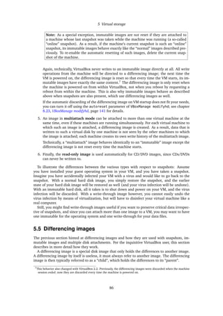 5 Virtual storage
Note: As a special exception, immutable images are not reset if they are attached to
a machine whose last snapshot was taken while the machine was running (a so-called
“online” snapshot). As a result, if the machine’s current snapshot is such an “online”
snapshot, its immutable images behave exactly like the “normal” images described pre-
viously. To re-enable the automatic resetting of such images, delete the current snap-
shot of the machine.
Again, technically, VirtualBox never writes to an immutable image directly at all. All write
operations from the machine will be directed to a differencing image; the next time the
VM is powered on, the differencing image is reset so that every time the VM starts, its im-
mutable images have exactly the same content.7
The differencing image is only reset when
the machine is powered on from within VirtualBox, not when you reboot by requesting a
reboot from within the machine. This is also why immutable images behave as described
above when snapshots are also present, which use differencing images as well.
If the automatic discarding of the differencing image on VM startup does not ﬁt your needs,
you can turn it off using the autoreset parameter of VBoxManage modifyhd; see chapter
8.23, VBoxManage modifyhd, page 141 for details.
5. An image in multiattach mode can be attached to more than one virtual machine at the
same time, even if these machines are running simultaneously. For each virtual machine to
which such an image is attached, a differencing image is created. As a result, data that is
written to such a virtual disk by one machine is not seen by the other machines to which
the image is attached; each machine creates its own write history of the multiattach image.
Technically, a “multiattach” image behaves identically to an “immutable” image except the
differencing image is not reset every time the machine starts.
6. Finally, the read-only image is used automatically for CD/DVD images, since CDs/DVDs
can never be written to.
To illustrate the differences between the various types with respect to snapshots: Assume
you have installed your guest operating system in your VM, and you have taken a snapshot.
Imagine you have accidentally infected your VM with a virus and would like to go back to the
snapshot. With a normal hard disk image, you simply restore the snapshot, and the earlier
state of your hard disk image will be restored as well (and your virus infection will be undone).
With an immutable hard disk, all it takes is to shut down and power on your VM, and the virus
infection will be discarded. With a write-through image however, you cannot easily undo the
virus infection by means of virtualization, but will have to disinfect your virtual machine like a
real computer.
Still, you might ﬁnd write-through images useful if you want to preserve critical data irrespec-
tive of snapshots, and since you can attach more than one image to a VM, you may want to have
one immutable for the operating system and one write-through for your data ﬁles.
5.5 Differencing images
The previous section hinted at differencing images and how they are used with snapshots, im-
mutable images and multiple disk attachments. For the inquisitive VirtualBox user, this section
describes in more detail how they work.
A differencing image is a special disk image that only holds the differences to another image.
A differencing image by itself is useless, it must always refer to another image. The differencing
image is then typically referred to as a “child”, which holds the differences to its “parent”.
7This behavior also changed with VirtualBox 2.2. Previously, the differencing images were discarded when the machine
session ended; now they are discarded every time the machine is powered on.
86
 