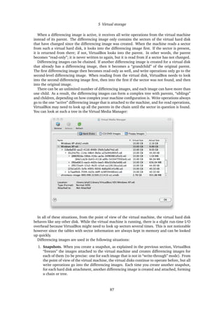 5 Virtual storage
When a differencing image is active, it receives all write operations from the virtual machine
instead of its parent. The differencing image only contains the sectors of the virtual hard disk
that have changed since the differencing image was created. When the machine reads a sector
from such a virtual hard disk, it looks into the differencing image ﬁrst. If the sector is present,
it is returned from there; if not, VirtualBox looks into the parent. In other words, the parent
becomes “read-only”; it is never written to again, but it is read from if a sector has not changed.
Differencing images can be chained. If another differencing image is created for a virtual disk
that already has a differencing image, then it becomes a “grandchild” of the original parent.
The ﬁrst differencing image then becomes read-only as well, and write operations only go to the
second-level differencing image. When reading from the virtual disk, VirtualBox needs to look
into the second differencing image ﬁrst, then into the ﬁrst if the sector was not found, and then
into the original image.
There can be an unlimited number of differencing images, and each image can have more than
one child. As a result, the differencing images can form a complex tree with parents, “siblings”
and children, depending on how complex your machine conﬁguration is. Write operations always
go to the one “active” differencing image that is attached to the machine, and for read operations,
VirtualBox may need to look up all the parents in the chain until the sector in question is found.
You can look at such a tree in the Virtual Media Manager:
In all of these situations, from the point of view of the virtual machine, the virtual hard disk
behaves like any other disk. While the virtual machine is running, there is a slight run-time I/O
overhead because VirtualBox might need to look up sectors several times. This is not noticeable
however since the tables with sector information are always kept in memory and can be looked
up quickly.
Differencing images are used in the following situations:
1. Snapshots. When you create a snapshot, as explained in the previous section, VirtualBox
“freezes” the images attached to the virtual machine and creates differencing images for
each of them (to be precise: one for each image that is not in “write-through” mode). From
the point of view of the virtual machine, the virtual disks continue to operate before, but all
write operations go into the differencing images. Each time you create another snapshot,
for each hard disk attachment, another differencing image is created and attached, forming
a chain or tree.
87
 