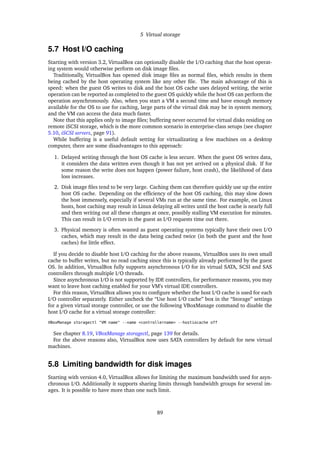 5 Virtual storage
5.7 Host I/O caching
Starting with version 3.2, VirtualBox can optionally disable the I/O caching that the host operat-
ing system would otherwise perform on disk image ﬁles.
Traditionally, VirtualBox has opened disk image ﬁles as normal ﬁles, which results in them
being cached by the host operating system like any other ﬁle. The main advantage of this is
speed: when the guest OS writes to disk and the host OS cache uses delayed writing, the write
operation can be reported as completed to the guest OS quickly while the host OS can perform the
operation asynchronously. Also, when you start a VM a second time and have enough memory
available for the OS to use for caching, large parts of the virtual disk may be in system memory,
and the VM can access the data much faster.
Note that this applies only to image ﬁles; buffering never occurred for virtual disks residing on
remote iSCSI storage, which is the more common scenario in enterprise-class setups (see chapter
5.10, iSCSI servers, page 91).
While buffering is a useful default setting for virtualizating a few machines on a desktop
computer, there are some disadvantages to this approach:
1. Delayed writing through the host OS cache is less secure. When the guest OS writes data,
it considers the data written even though it has not yet arrived on a physical disk. If for
some reason the write does not happen (power failure, host crash), the likelihood of data
loss increases.
2. Disk image ﬁles tend to be very large. Caching them can therefore quickly use up the entire
host OS cache. Depending on the efﬁciency of the host OS caching, this may slow down
the host immensely, especially if several VMs run at the same time. For example, on Linux
hosts, host caching may result in Linux delaying all writes until the host cache is nearly full
and then writing out all these changes at once, possibly stalling VM execution for minutes.
This can result in I/O errors in the guest as I/O requests time out there.
3. Physical memory is often wasted as guest operating systems typically have their own I/O
caches, which may result in the data being cached twice (in both the guest and the host
caches) for little effect.
If you decide to disable host I/O caching for the above reasons, VirtualBox uses its own small
cache to buffer writes, but no read caching since this is typically already performed by the guest
OS. In addition, VirtualBox fully supports asynchronous I/O for its virtual SATA, SCSI and SAS
controllers through multiple I/O threads.
Since asynchronous I/O is not supported by IDE controllers, for performance reasons, you may
want to leave host caching enabled for your VM’s virtual IDE controllers.
For this reason, VirtualBox allows you to conﬁgure whether the host I/O cache is used for each
I/O controller separately. Either uncheck the “Use host I/O cache” box in the “Storage” settings
for a given virtual storage controller, or use the following VBoxManage command to disable the
host I/O cache for a virtual storage controller:
VBoxManage storagectl "VM name" --name <controllername> --hostiocache off
See chapter 8.19, VBoxManage storagectl, page 139 for details.
For the above reasons also, VirtualBox now uses SATA controllers by default for new virtual
machines.
5.8 Limiting bandwidth for disk images
Starting with version 4.0, VirtualBox allows for limiting the maximum bandwidth used for asyn-
chronous I/O. Additionally it supports sharing limits through bandwidth groups for several im-
ages. It is possible to have more than one such limit.
89
 