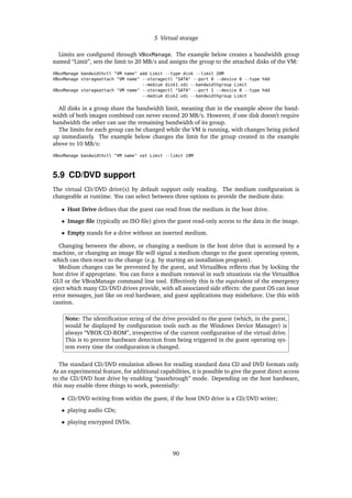 5 Virtual storage
Limits are conﬁgured through VBoxManage. The example below creates a bandwidth group
named “Limit”, sets the limit to 20 MB/s and assigns the group to the attached disks of the VM:
VBoxManage bandwidthctl "VM name" add Limit --type disk --limit 20M
VBoxManage storageattach "VM name" --storagectl "SATA" --port 0 --device 0 --type hdd
--medium disk1.vdi --bandwidthgroup Limit
VBoxManage storageattach "VM name" --storagectl "SATA" --port 1 --device 0 --type hdd
--medium disk2.vdi --bandwidthgroup Limit
All disks in a group share the bandwidth limit, meaning that in the example above the band-
width of both images combined can never exceed 20 MB/s. However, if one disk doesn’t require
bandwidth the other can use the remaining bandwidth of its group.
The limits for each group can be changed while the VM is running, with changes being picked
up immediately. The example below changes the limit for the group created in the example
above to 10 MB/s:
VBoxManage bandwidthctl "VM name" set Limit --limit 10M
5.9 CD/DVD support
The virtual CD/DVD drive(s) by default support only reading. The medium conﬁguration is
changeable at runtime. You can select between three options to provide the medium data:
• Host Drive deﬁnes that the guest can read from the medium in the host drive.
• Image ﬁle (typically an ISO ﬁle) gives the guest read-only access to the data in the image.
• Empty stands for a drive without an inserted medium.
Changing between the above, or changing a medium in the host drive that is accessed by a
machine, or changing an image ﬁle will signal a medium change to the guest operating system,
which can then react to the change (e.g. by starting an installation program).
Medium changes can be prevented by the guest, and VirtualBox reﬂects that by locking the
host drive if appropriate. You can force a medium removal in such situations via the VirtualBox
GUI or the VBoxManage command line tool. Effectively this is the equivalent of the emergency
eject which many CD/DVD drives provide, with all associated side effects: the guest OS can issue
error messages, just like on real hardware, and guest applications may misbehave. Use this with
caution.
Note: The identiﬁcation string of the drive provided to the guest (which, in the guest,
would be displayed by conﬁguration tools such as the Windows Device Manager) is
always “VBOX CD-ROM”, irrespective of the current conﬁguration of the virtual drive.
This is to prevent hardware detection from being triggered in the guest operating sys-
tem every time the conﬁguration is changed.
The standard CD/DVD emulation allows for reading standard data CD and DVD formats only.
As an experimental feature, for additional capabilities, it is possible to give the guest direct access
to the CD/DVD host drive by enabling “passthrough” mode. Depending on the host hardware,
this may enable three things to work, potentially:
• CD/DVD writing from within the guest, if the host DVD drive is a CD/DVD writer;
• playing audio CDs;
• playing encrypted DVDs.
90
 
