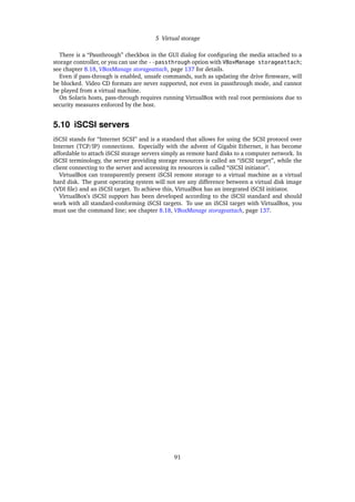 5 Virtual storage
There is a “Passthrough” checkbox in the GUI dialog for conﬁguring the media attached to a
storage controller, or you can use the --passthrough option with VBoxManage storageattach;
see chapter 8.18, VBoxManage storageattach, page 137 for details.
Even if pass-through is enabled, unsafe commands, such as updating the drive ﬁrmware, will
be blocked. Video CD formats are never supported, not even in passthrough mode, and cannot
be played from a virtual machine.
On Solaris hosts, pass-through requires running VirtualBox with real root permissions due to
security measures enforced by the host.
5.10 iSCSI servers
iSCSI stands for “Internet SCSI” and is a standard that allows for using the SCSI protocol over
Internet (TCP/IP) connections. Especially with the advent of Gigabit Ethernet, it has become
affordable to attach iSCSI storage servers simply as remote hard disks to a computer network. In
iSCSI terminology, the server providing storage resources is called an “iSCSI target”, while the
client connecting to the server and accessing its resources is called “iSCSI initiator”.
VirtualBox can transparently present iSCSI remote storage to a virtual machine as a virtual
hard disk. The guest operating system will not see any difference between a virtual disk image
(VDI ﬁle) and an iSCSI target. To achieve this, VirtualBox has an integrated iSCSI initiator.
VirtualBox’s iSCSI support has been developed according to the iSCSI standard and should
work with all standard-conforming iSCSI targets. To use an iSCSI target with VirtualBox, you
must use the command line; see chapter 8.18, VBoxManage storageattach, page 137.
91
 