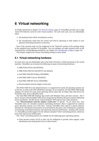 6 Virtual networking
As brieﬂy mentioned in chapter 3.8, Network settings, page 54, VirtualBox provides up to eight
virtual PCI Ethernet cards for each virtual machine. For each such card, you can individually
select
1. the hardware that will be virtualized as well as
2. the virtualization mode that the virtual card will be operating in with respect to your
physical networking hardware on the host.
Four of the network cards can be conﬁgured in the “Network” section of the settings dialog
in the graphical user interface of VirtualBox. You can conﬁgure all eight network cards on the
command line via VBoxManage modifyvm; see chapter 8.8, VBoxManage modifyvm, page 125.
This chapter explains the various networking settings in more detail.
6.1 Virtual networking hardware
For each card, you can individually select what kind of hardware will be presented to the virtual
machine. VirtualBox can virtualize the following six types of networking hardware:
• AMD PCNet PCI II (Am79C970A);
• AMD PCNet FAST III (Am79C973, the default);
• Intel PRO/1000 MT Desktop (82540EM);
• Intel PRO/1000 T Server (82543GC);
• Intel PRO/1000 MT Server (82545EM);
• Paravirtualized network adapter (virtio-net).
The PCNet FAST III is the default because it is supported by nearly all operating systems out
of the box, as well as the GNU GRUB boot manager. As an exception, the Intel PRO/1000 family
adapters are chosen for some guest operating system types that no longer ship with drivers for
the PCNet card, such as Windows Vista.
The Intel PRO/1000 MT Desktop type works with Windows Vista and later versions. The T
Server variant of the Intel PRO/1000 card is recognized by Windows XP guests without additional
driver installation. The MT Server variant facilitates OVF imports from other platforms.
The “Paravirtualized network adapter (virtio-net)“ is special. If you select this, then
VirtualBox does not virtualize common networking hardware (that is supported by common
guest operating systems out of the box). Instead, VirtualBox then expects a special software
interface for virtualized environments to be provided by the guest, thus avoiding the complexity
of emulating networking hardware and improving network performance. Starting with version
3.1, VirtualBox provides support for the industry-standard “virtio” networking drivers, which are
part of the open-source KVM project.
The “virtio” networking drivers are available for the following guest operating systems:
• Linux kernels version 2.6.25 or later can be conﬁgured to provide virtio support; some
distributions also back-ported virtio to older kernels.
92
 