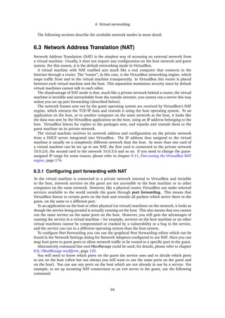 6 Virtual networking
The following sections describe the available network modes in more detail.
6.3 Network Address Translation (NAT)
Network Address Translation (NAT) is the simplest way of accessing an external network from
a virtual machine. Usually, it does not require any conﬁguration on the host network and guest
system. For this reason, it is the default networking mode in VirtualBox.
A virtual machine with NAT enabled acts much like a real computer that connects to the
Internet through a router. The “router”, in this case, is the VirtualBox networking engine, which
maps trafﬁc from and to the virtual machine transparently. In VirtualBox this router is placed
between each virtual machine and the host. This separation maximizes security since by default
virtual machines cannot talk to each other.
The disadvantage of NAT mode is that, much like a private network behind a router, the virtual
machine is invisible and unreachable from the outside internet; you cannot run a server this way
unless you set up port forwarding (described below).
The network frames sent out by the guest operating system are received by VirtualBox’s NAT
engine, which extracts the TCP/IP data and resends it using the host operating system. To an
application on the host, or to another computer on the same network as the host, it looks like
the data was sent by the VirtualBox application on the host, using an IP address belonging to the
host. VirtualBox listens for replies to the packages sent, and repacks and resends them to the
guest machine on its private network.
The virtual machine receives its network address and conﬁguration on the private network
from a DHCP server integrated into VirtualBox. The IP address thus assigned to the virtual
machine is usually on a completely different network than the host. As more than one card of
a virtual machine can be set up to use NAT, the ﬁrst card is connected to the private network
10.0.2.0, the second card to the network 10.0.3.0 and so on. If you need to change the guest-
assigned IP range for some reason, please refer to chapter 9.11, Fine-tuning the VirtualBox NAT
engine, page 174.
6.3.1 Conﬁguring port forwarding with NAT
As the virtual machine is connected to a private network internal to VirtualBox and invisible
to the host, network services on the guest are not accessible to the host machine or to other
computers on the same network. However, like a physical router, VirtualBox can make selected
services available to the world outside the guest through port forwarding. This means that
VirtualBox listens to certain ports on the host and resends all packets which arrive there to the
guest, on the same or a different port.
To an application on the host or other physical (or virtual) machines on the network, it looks as
though the service being proxied is actually running on the host. This also means that you cannot
run the same service on the same ports on the host. However, you still gain the advantages of
running the service in a virtual machine – for example, services on the host machine or on other
virtual machines cannot be compromised or crashed by a vulnerability or a bug in the service,
and the service can run in a different operating system than the host system.
To conﬁgure Port Forwarding you can use the graphical Port Forwarding editor which can be
found in the Network Settings dialog for Network Adaptors conﬁgured to use NAT. Here you can
map host ports to guest ports to allow network trafﬁc to be routed to a speciﬁc port in the guest.
Alternatively command line tool VBoxManage could be used; for details, please refer to chapter
8.8, VBoxManage modifyvm, page 125.
You will need to know which ports on the guest the service uses and to decide which ports
to use on the host (often but not always you will want to use the same ports on the guest and
on the host). You can use any ports on the host which are not already in use by a service. For
example, to set up incoming NAT connections to an ssh server in the guest, use the following
command:
94
 