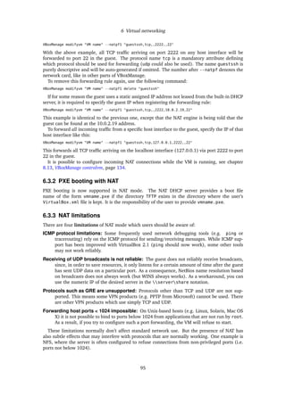 6 Virtual networking
VBoxManage modifyvm "VM name" --natpf1 "guestssh,tcp,,2222,,22"
With the above example, all TCP trafﬁc arriving on port 2222 on any host interface will be
forwarded to port 22 in the guest. The protocol name tcp is a mandatory attribute deﬁning
which protocol should be used for forwarding (udp could also be used). The name guestssh is
purely descriptive and will be auto-generated if omitted. The number after --natpf denotes the
network card, like in other parts of VBoxManage.
To remove this forwarding rule again, use the following command:
VBoxManage modifyvm "VM name" --natpf1 delete "guestssh"
If for some reason the guest uses a static assigned IP address not leased from the built-in DHCP
server, it is required to specify the guest IP when registering the forwarding rule:
VBoxManage modifyvm "VM name" --natpf1 "guestssh,tcp,,2222,10.0.2.19,22"
This example is identical to the previous one, except that the NAT engine is being told that the
guest can be found at the 10.0.2.19 address.
To forward all incoming trafﬁc from a speciﬁc host interface to the guest, specify the IP of that
host interface like this:
VBoxManage modifyvm "VM name" --natpf1 "guestssh,tcp,127.0.0.1,2222,,22"
This forwards all TCP trafﬁc arriving on the localhost interface (127.0.0.1) via port 2222 to port
22 in the guest.
It is possible to conﬁgure incoming NAT connections while the VM is running, see chapter
8.13, VBoxManage controlvm, page 134.
6.3.2 PXE booting with NAT
PXE booting is now supported in NAT mode. The NAT DHCP server provides a boot ﬁle
name of the form vmname.pxe if the directory TFTP exists in the directory where the user’s
VirtualBox.xml ﬁle is kept. It is the responsibility of the user to provide vmname.pxe.
6.3.3 NAT limitations
There are four limitations of NAT mode which users should be aware of:
ICMP protocol limitations: Some frequently used network debugging tools (e.g. ping or
tracerouting) rely on the ICMP protocol for sending/receiving messages. While ICMP sup-
port has been improved with VirtualBox 2.1 (ping should now work), some other tools
may not work reliably.
Receiving of UDP broadcasts is not reliable: The guest does not reliably receive broadcasts,
since, in order to save resources, it only listens for a certain amount of time after the guest
has sent UDP data on a particular port. As a consequence, NetBios name resolution based
on broadcasts does not always work (but WINS always works). As a workaround, you can
use the numeric IP of the desired server in the servershare notation.
Protocols such as GRE are unsupported: Protocols other than TCP and UDP are not sup-
ported. This means some VPN products (e.g. PPTP from Microsoft) cannot be used. There
are other VPN products which use simply TCP and UDP.
Forwarding host ports < 1024 impossible: On Unix-based hosts (e.g. Linux, Solaris, Mac OS
X) it is not possible to bind to ports below 1024 from applications that are not run by root.
As a result, if you try to conﬁgure such a port forwarding, the VM will refuse to start.
These limitations normally don’t affect standard network use. But the presence of NAT has
also subtle effects that may interfere with protocols that are normally working. One example is
NFS, where the server is often conﬁgured to refuse connections from non-privileged ports (i.e.
ports not below 1024).
95
 