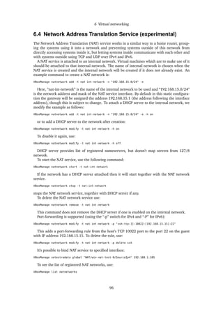 6 Virtual networking
6.4 Network Address Translation Service (experimental)
The Network Address Translation (NAT) service works in a similar way to a home router, group-
ing the systems using it into a network and preventing systems outside of this network from
directly accessing systems inside it, but letting systems inside communicate with each other and
with systems outside using TCP and UDP over IPv4 and IPv6.
A NAT service is attached to an internal network. Virtual machines which are to make use of it
should be attached to that internal network. The name of internal network is chosen when the
NAT service is created and the internal network will be created if it does not already exist. An
example command to create a NAT network is:
VBoxManage natnetwork add -t nat-int-network -n "192.168.15.0/24" -e
Here, “nat-int-network” is the name of the internal network to be used and “192.168.15.0/24”
is the network address and mask of the NAT service interface. By default in this static conﬁgura-
tion the gateway will be assigned the address 192.168.15.1 (the address following the interface
address), though this is subject to change. To attach a DHCP server to the internal network, we
modify the example as follows:
VBoxManage natnetwork add -t nat-int-network -n "192.168.15.0/24" -e -h on
or to add a DHCP server to the network after creation:
VBoxManage natnetwork modify -t nat-int-network -h on
To disable it again, use:
VBoxManage natnetwork modify -t nat-int-network -h off
DHCP server provides list of registered nameservers, but doesn’t map servers from 127/8
network.
To start the NAT service, use the following command:
VBoxManage natnetwork start -t nat-int-network
If the network has a DHCP server attached then it will start together with the NAT network
service.
VBoxManage natnetwork stop -t nat-int-network
stops the NAT network service, together with DHCP server if any.
To delete the NAT network service use:
VBoxManage natnetwork remove -t nat-int-network
This command does not remove the DHCP server if one is enabled on the internal network.
Port-forwarding is supported (using the “-p” switch for IPv4 and “-P” for IPv6):
VBoxManage natnetwork modify -t nat-int-network -p "ssh:tcp:[]:10022:[192.168.15.15]:22"
This adds a port-forwarding rule from the host’s TCP 10022 port to the port 22 on the guest
with IP address 192.168.15.15. To delete the rule, use:
VBoxManage natnetwork modify -t nat-int-network -p delete ssh
It’s possible to bind NAT service to speciﬁed interface:
VBoxManage setextradata global "NAT/win-nat-test-0/SourceIp4" 192.168.1.185
To see the list of registered NAT networks, use:
VBoxManage list natnetworks
96
 