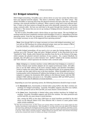 6 Virtual networking
6.5 Bridged networking
With bridged networking, VirtualBox uses a device driver on your host system that ﬁlters data
from your physical network adapter. This driver is therefore called a “net ﬁlter” driver. This
allows VirtualBox to intercept data from the physical network and inject data into it, effectively
creating a new network interface in software. When a guest is using such a new software inter-
face, it looks to the host system as though the guest were physically connected to the interface
using a network cable: the host can send data to the guest through that interface and receive
data from it. This means that you can set up routing or bridging between the guest and the rest
of your network.
For this to work, VirtualBox needs a device driver on your host system. The way bridged net-
working works has been completely rewritten with VirtualBox 2.0 and 2.1, depending on the host
operating system. From the user perspective, the main difference is that complex conﬁguration
is no longer necessary on any of the supported host operating systems.2
Note: Even though TAP is no longer necessary on Linux with bridged networking, you
can still use TAP interfaces for certain advanced setups, since you can connect a VM to
any host interface – which could also be a TAP interface.
To enable bridged networking, all you need to do is to open the Settings dialog of a virtual
machine, go to the “Network” page and select “Bridged network” in the drop down list for the
“Attached to” ﬁeld. Finally, select desired host interface from the list at the bottom of the page,
which contains the physical network interfaces of your systems. On a typical MacBook, for
example, this will allow you to select between “en1: AirPort” (which is the wireless interface)
and “en0: Ethernet”, which represents the interface with a network cable.
Note: Bridging to a wireless interface is done differently from bridging to a wired in-
terface, because most wireless adapters do not support promiscuous mode. All trafﬁc
has to use the MAC address of the host’s wireless adapter, and therefore VirtualBox
needs to replace the source MAC address in the Ethernet header of an outgoing packet
to make sure the reply will be sent to the host interface. When VirtualBox sees an in-
coming packet with a destination IP address that belongs to one of the virtual machine
adapters it replaces the destination MAC address in the Ethernet header with the VM
adapter’s MAC address and passes it on. VirtualBox examines ARP and DHCP packets
in order to learn the IP addresses of virtual machines.
Depending on your host operating system, the following limitations should be kept in mind:
• On Macintosh hosts, functionality is limited when using AirPort (the Mac’s wireless net-
working) for bridged networking. Currently, VirtualBox supports only IPv4 over AirPort.
For other protocols such as IPv6 and IPX, you must choose a wired interface.
• On Linux hosts, functionality is limited when using wireless interfaces for bridged net-
working. Currently, VirtualBox supports only IPv4 over wireless. For other protocols such
as IPv6 and IPX, you must choose a wired interface.
Also, setting the MTU to less than 1500 bytes on wired interfaces provided by the sky2
driver on the Marvell Yukon II EC Ultra Ethernet NIC is known to cause packet losses
under certain conditions.
2For Mac OS X and Solaris hosts, net ﬁlter drivers were already added in VirtualBox 2.0 (as initial support for Host
Interface Networking on these platforms). With VirtualBox 2.1, net ﬁlter drivers were also added for the Windows
and Linux hosts, replacing the mechanisms previously present in VirtualBox for those platforms; especially on Linux,
the earlier method required creating TAP interfaces and bridges, which was complex and varied from one distribution
to the next. None of this is necessary anymore. Bridged network was formerly called “Host Interface Networking”
and has been renamed with version 2.2 without any change in functionality.
97
 