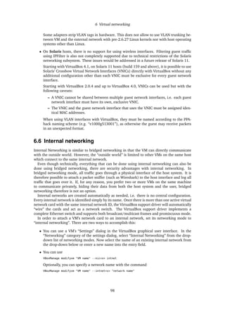 6 Virtual networking
Some adapters strip VLAN tags in hardware. This does not allow to use VLAN trunking be-
tween VM and the external network with pre-2.6.27 Linux kernels nor with host operating
systems other than Linux.
• On Solaris hosts, there is no support for using wireless interfaces. Filtering guest trafﬁc
using IPFilter is also not completely supported due to technical restrictions of the Solaris
networking subsystem. These issues would be addressed in a future release of Solaris 11.
Starting with VirtualBox 4.1, on Solaris 11 hosts (build 159 and above), it is possible to use
Solaris’ Crossbow Virtual Network Interfaces (VNICs) directly with VirtualBox without any
additional conﬁguration other than each VNIC must be exclusive for every guest network
interface.
Starting with VirtualBox 2.0.4 and up to VirtualBox 4.0, VNICs can be used but with the
following caveats:
– A VNIC cannot be shared between multiple guest network interfaces, i.e. each guest
network interface must have its own, exclusive VNIC.
– The VNIC and the guest network interface that uses the VNIC must be assigned iden-
tical MAC addresses.
When using VLAN interfaces with VirtualBox, they must be named according to the PPA-
hack naming scheme (e.g. “e1000g513001”), as otherwise the guest may receive packets
in an unexpected format.
6.6 Internal networking
Internal Networking is similar to bridged networking in that the VM can directly communicate
with the outside world. However, the “outside world” is limited to other VMs on the same host
which connect to the same internal network.
Even though technically, everything that can be done using internal networking can also be
done using bridged networking, there are security advantages with internal networking. In
bridged networking mode, all trafﬁc goes through a physical interface of the host system. It is
therefore possible to attach a packet sniffer (such as Wireshark) to the host interface and log all
trafﬁc that goes over it. If, for any reason, you prefer two or more VMs on the same machine
to communicate privately, hiding their data from both the host system and the user, bridged
networking therefore is not an option.
Internal networks are created automatically as needed, i.e. there is no central conﬁguration.
Every internal network is identiﬁed simply by its name. Once there is more than one active virtual
network card with the same internal network ID, the VirtualBox support driver will automatically
“wire” the cards and act as a network switch. The VirtualBox support driver implements a
complete Ethernet switch and supports both broadcast/multicast frames and promiscuous mode.
In order to attach a VM’s network card to an internal network, set its networking mode to
“internal networking”. There are two ways to accomplish this:
• You can use a VM’s “Settings” dialog in the VirtualBox graphical user interface. In the
“Networking” category of the settings dialog, select “Internal Networking” from the drop-
down list of networking modes. Now select the name of an existing internal network from
the drop-down below or enter a new name into the entry ﬁeld.
• You can use
VBoxManage modifyvm "VM name" --nic<x> intnet
Optionally, you can specify a network name with the command
VBoxManage modifyvm "VM name" --intnet<x> "network name"
98
 