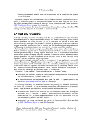 6 Virtual networking
If you do not specify a network name, the network card will be attached to the network
intnet by default.
Unless you conﬁgure the (virtual) network cards in the guest operating systems that are partic-
ipating in the internal network to use static IP addresses, you may want to use the DHCP server
that is built into VirtualBox to manage IP addresses for the internal network. Please see chapter
8.35, VBoxManage dhcpserver, page 156 for details.
As a security measure, the Linux implementation of internal networking only allows VMs
running under the same user ID to establish an internal network.
6.7 Host-only networking
Host-only networking is another networking mode that was added with version 2.2 of VirtualBox.
It can be thought of as a hybrid between the bridged and internal networking modes: as with
bridged networking, the virtual machines can talk to each other and the host as if they were
connected through a physical Ethernet switch. Similarly, as with internal networking however, a
physical networking interface need not be present, and the virtual machines cannot talk to the
world outside the host since they are not connected to a physical networking interface.
Instead, when host-only networking is used, VirtualBox creates a new software interface on
the host which then appears next to your existing network interfaces. In other words, whereas
with bridged networking an existing physical interface is used to attach virtual machines to,
with host-only networking a new “loopback” interface is created on the host. And whereas with
internal networking, the trafﬁc between the virtual machines cannot be seen, the trafﬁc on the
“loopback” interface on the host can be intercepted.
Host-only networking is particularly useful for preconﬁgured virtual appliances, where multi-
ple virtual machines are shipped together and designed to cooperate. For example, one virtual
machine may contain a web server and a second one a database, and since they are intended
to talk to each other, the appliance can instruct VirtualBox to set up a host-only network for the
two. A second (bridged) network would then connect the web server to the outside world to
serve data to, but the outside world cannot connect to the database.
To change a virtual machine’s virtual network interface to “host only” mode:
• either go to the “Network” page in the virtual machine’s settings notebook in the graphical
user interface and select “Host-only networking”, or
• on the command line, type VBoxManage modifyvm "VM name" --nic<x> hostonly; see
chapter 8.8, VBoxManage modifyvm, page 125 for details.
For host-only networking, like with internal networking, you may ﬁnd the DHCP server useful
that is built into VirtualBox. This can be enabled to then manage the IP addresses in the host-only
network since otherwise you would need to conﬁgure all IP addresses statically.
• In the VirtualBox graphical user interface, you can conﬁgure all these items in the global
settings via “File” -> “Settings” -> “Network”, which lists all host-only networks which are
presently in use. Click on the network name and then on the “Edit” button to the right, and
you can modify the adapter and DHCP settings.
• Alternatively, you can use VBoxManage dhcpserver on the command line; please see chap-
ter 8.35, VBoxManage dhcpserver, page 156 for details.
Note: On Linux and Mac OS X hosts the number of host-only interfaces is limited to
128. There is no such limit for Solaris and Windows hosts.
99
 