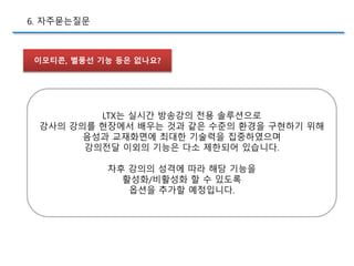 이모티콘, 별풍선 기능 등은 없나요?
6. 자주묻는질문
LTX는 실시간 방송강의 전용 솔루션으로
강사의 강의를 현장에서 배우는 것과 같은 수준의 환경을 구현하기 위해
음성과 교재화면에 최대한 기술력을 집중하였으며
강의전달 이외의 기능은 다소 제한되어 있습니다.
차후 강의의 성격에 따라 해당 기능을
활성화/비활성화 할 수 있도록
옵션을 추가할 예정입니다.
 