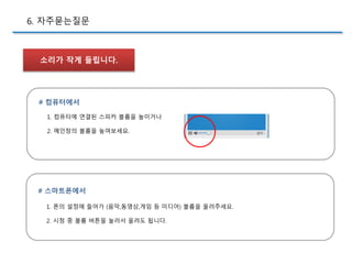 6. 자주묻는질문
소리가 작게 들립니다.
# 컴퓨터에서
1. 컴퓨터에 연결된 스피커 볼륨을 높이거나
2. 메인창의 볼륨을 높여보세요.
# 스마트폰에서
1. 폰의 설정에 들어가 (음악,동영상,게임 등 미디어) 볼륨을 올려주세요.
2. 시청 중 볼륨 버튼을 눌러서 올려도 됩니다.
 