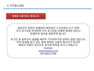 중복된 사용자라고 튕깁니다.
6. 자주묻는질문
솔루션이 완전히 실행되어 메인창과 스크린창이 뜨기 전에
다시 로그인을 하게되면 이미 로그인된 상태와 중복된 ID라고
판별하여 접속을 종료하게 됩니다.
로그인 후 솔루션이 실행될 때까지 기다려주시면 문제가 없을 것입니다.
만약 방송을 듣고 있는 중에 중복된 사용자 메시지가 뜬다면
해킹의 의혹이 있으므로 당사에 연락을 주시기 바랍니다.
liveclass
www.liveclass.co.kr
070-8819-5700
 